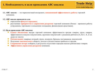 www.trade-help.com
17.03.17 2
1. Необходимость и цели проведения АВС-анализа
17.03.17 2
1.1. АВС–анализ — это маркетинговый инструмент, повышающий эффективность работы торговой
компании.
1.2. ABC-анализ проводится для:
 определения фокуса в продажах;
 расстановки приоритетов в управлении ресурсами торговой компании (бизнес - временем работы
сотрудников, торговыми и складскими площадями, финансовыми средствами).
1.3. Цели проведения АВС-анализа:
 Единое обозначение внутри торговой компании эффективности продаж товаров, групп товаров,
эффективности покупок покупателями, группами покупателей с указанием рейтинга (А, В, С, Х, Z см.
далее по тексту).
 Рейтингование товарных позиций, групп, подгрупп, брендов, поставщиков, покупателей.
 Получение максимального оборота, дохода и соответственно прибыли от продаж.
 Сокращение потерь в обороте, в результате отсутствия в продаже высоко рейтинговых товаров.
 Эффективное управление ресурсами компании.
 