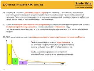 www.trade-help.com
17.03.17 3
2. Основы методики АВС-анализа
2.1. Основа АВС-анализа − работы Вильфредо Парето (1848-1923 гг.) — итальянского экономиста и
социолога, одного из ведущих представителей математической школы в буржуазной политической
экономии. Парето считал, что существует механизм, устанавливающий равновесие между потребностями
людей и средствами, ограничивающими их удовлетворение.
2.2. Одним из методов математического моделирования рассматриваемого механизма равновесия, является
построение кривой распределения на основе следующего соотношения:
Это соотношение показывает, что 20 % от количества товаров определяют 80 % от объема их товарного
оборота.
2.3. АВС–анализ является одним из инструментов практического применения соотношения Парето.
! Соотношение Парето является вероятностным, т.е.
на практике, товаров дающих 80 % оборота за период
никогда не бывает ровно 20% от общего количества.
! АВС-анализ как маркетинговый инструмент
нецелесообразно применять для малых групп данных.
80
20
А
В
С Х Z
 