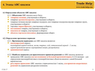 www.trade-help.com
17.03.17 5
4. Этапы АВС-анализа
4.1 Определение объектов АВС-анализа
4.1.1. Объектами АВС-анализа могут быть:
 товарные позиции, участвующие в обороте;
 товарные группы/подгруппы, участвующие в обороте;
 товарные позиции внутри товарных подгрупп, или товарные подгруппы внутри товарных групп,
участвующие в обороте;
 торговые марки (бренды), участвующие в обороте;
 поставщики товаров, участвующие в обороте;
 покупатели товаров, участвующих в обороте;
 объекты торговли (магазины), формирующие оборот.
4.2. Определение временных периодов
4.2.1. Временными периодами для АВС-анализа являются:
 анализируемый период:
календарный период (неделя, месяц, квартал, год), оптимальный период – 1 месяц;
период проведения промо мероприятия (акции, распродажи);
 сравниваемый период
4.2.2. Наиболее важными для практического принятия решений по АВС-анализу являются:
 проведение АВС-анализа как исследования за большой временной период 6 (12) месяцев – для
определения высокорейтинговых и низкорейтинговых объектов анализа с самой большой
вероятностью.
 регулярное проведение АВС–анализа с периодичностью 1 месяц, для принятия оперативных
решений по управлению ресурсами компании.
 