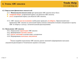 www.trade-help.com
17.03.17 6
4. Этапы АВС-анализа
4.3. Определение финансовых показателей
4.3.1. Финансовыми показателями при проведении АВС-анализа могут быть:
 товарный оборот за временной период для объектов АВС-анализа;
 доход за временной период для объектов АВС-анализа;
4.3.2. АВС–анализ как исследование необходимо проводить по обороту. Практический опыт
проведения АВС–анализа за длительный период показал совпадение позиций, попадающих в группу
АВС по обороту и доходу с незначительными расхождениями.
4.4. Выполнение АВС-анализа
4.4.1. Определение параметров АВС-анализа
4.4.2. Формирование массива данных
4.4.3. Расчет значений в соответствии с алгоритмом
4.4.4. Формирование выходных документов
! Более подробно выполнение АВС-анализа, расчет значений и формирование выходных
документов рассмотрено в Техническом задании к методике.
 