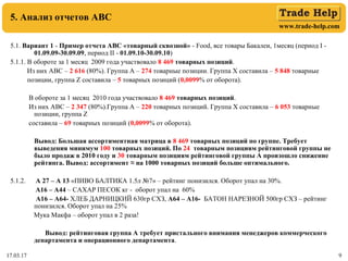 www.trade-help.com
17.03.17 9
5. Анализ отчетов АВС
5.1. Вариант 1 - Пример отчета АВС «товарный сквозной» - Food, все товары Бакалеи, 1месяц (период I -
01.09.09-30.09.09, период II - 01.09.10-30.09.10)
5.1.1. В обороте за 1 месяц 2009 года участвовало 8 469 товарных позиций.
Из них АВС – 2 616 (80%). Группа А – 274 товарные позиции. Группа Х составила – 5 848 товарные
позиции, группа Z составила – 5 товарных позиций (0,0099% от оборота).
В обороте за 1 месяц 2010 года участвовало 8 469 товарных позиций.
Из них АВС – 2 347 (80%).Группа А – 220 товарных позиций. Группа Х составила – 6 053 товарные
позиции, группа Z
составила – 69 товарных позиций (0,0099% от оборота).
Вывод: Большая ассортиментная матрица в 8 469 товарных позиций по группе. Требует
выведения минимум 100 товарных позиций. По 24 товарным позициям рейтинговой группы не
было продаж в 2010 году и 30 товарным позициям рейтинговой группы А произошло снижение
рейтинга. Вывод: ассортимент ≈ на 1000 товарных позиций больше оптимального.
5.1.2. А 27 – А 13 «ПИВО БАЛТИКА 1.5л №7» – рейтинг понизился. Оборот упал на 30%.
А16 – А44 – САХАР ПЕСОК кг - оборот упал на 60%
А16 – А64- ХЛЕБ ДАРНИЦКИЙ 630гр СХЗ, А64 – А16- БАТОН НАРЕЗНОЙ 500гр СХЗ – рейтинг
понизился. Оборот упал на 25%
Мука Макфа – оборот упал в 2 раза!
Вывод: рейтинговая группа А требует пристального внимания менеджеров коммерческого
департамента и операционного департамента.
 