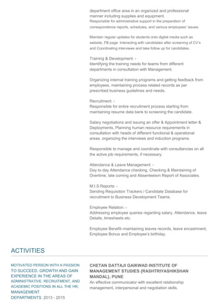 department office area in an organized and professional
manner including supplies and equipment.
Responsible for administrative support in the preparation of
correspondence reports, schedules, and various employees’ issues.
Maintain regular updates for students onto digital media such as
website, FB page. Interacting with candidates after screening of CV’s
and Coordinating interviews and take follow up for candidates.
Training & Development: -
Identifying the training needs for teams from different
departments in consultation with Management.
Organizing internal training programs and getting feedback from
employees, maintaining process related records as per
prescribed business guidelines and needs.
Recruitment: -
Responsible for entire recruitment process starting from
maintaining resume data bank to screening the candidate.
Salary negotiations and issuing an offer & Appointment letter &
Deployments, Planning human resource requirements in
consultation with heads of different functional & operational
areas, organizing the interviews and induction programs.
Responsible to manage and coordinate with consultancies on all
the active job requirements, if necessary.
Attendance & Leave Management: -
Day to day Attendance checking, Checking & Maintaining of
Overtime, late coming and Absenteeism Report of Associates.
M.I.S Reports: -
Sending Requisition Trackers / Candidate Database for
recruitment to Business Development Teams.
Employee Relation: -
Addressing employee queries regarding salary, Attendance, leave
Details, timesheets etc.
Employee Benefit–maintaining leaves records, leave encashment,
Employee Bonus and Employee’s birthday.
ACTIVITIES
MOTIVATED PERSON WITH A PASSION
TO SUCCEED, GROWTH AND GAIN
EXPERIENCE IN THE AREAS OF
ADMINISTRATIVE, RECRUITMENT, AND
ACADEMIC POSITIONS IN ALL THE HR,
MANAGEMENT
DEPARTMENTS. 2013 - 2015
CHETAN DATTAJI GAIKWAD INSTITUTE OF
MANAGEMENT STUDIES {RASHTRIYASHIKSHAN
MANDAL}, PUNE
An effective communicator with excellent relationship
management, interpersonal and negotiation skills.
 