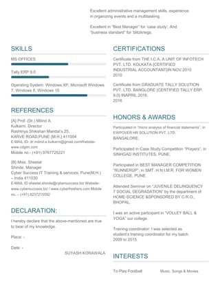 Excellent administrative management skills, experience
in organizing events and a multitasking.
Excellent in “Best Manager” for ‘case study’, And
“business standard” for ‘blitzkriegs.
SKILLS
MS OFFICES
Tally ERP 9.0
Operating System: Windows XP, Microsoft Windows
7, Windows 8, Windows 10
REFERENCES
{A} Prof. (Dr.) Milind A.
Kulkarni. Director
Rashtriya Shikshan Mandal’s.25,
KARVE ROAD,PUNE {M.H.} 411004
E-MAIL ID- dr.milind.a.kulkarni@gmail.comWebsite-
www.cdgim.com
Mobile no.- (+91) 9767725221
{B} Miss. Sheetal
Shinde. Manager
Cyber Success IT Training & services, Pune(M.H.)
– India 411030
E-MAIL ID sheetal.shinde@cybersuccess.biz Website-
www.cybersuccess.biz / www.cyberfreshers.com Mobile
no. – (+91) 8237215592
DECLARATION:
I hereby declare that the above-mentioned are true
to bear of my knowledge.
Place: -
Date: -
SUYASH KORAWALA
CERTIFICATIONS
Certificate from THE I.C.A. A UNIT OF INFOTECH
PVT. LTD. KOLKATA {CERTIFIED
INDUSTRIAL ACCOUNTANT}IN NOV.2010
2010
Certificate from GRADUATE TALLY SOLUTION
PVT. LTD. BANGLORE {CERTIFIED TALLY ERP.
9.0} INAPRIL.2016.
2016
HONORS & AWARDS
Participated in “micro analysis of financial statements”, in
EWPOVER HR SOLUTION PVT. LTD.
BANGALORE.
Participated in Case Study Competition “Prayers”, in
SINHGAD INSTITUTES, PUNE.
Participated in BEST MANAGER COMPETITION
“RUNNERUP”, in SMT. H.N.I.M.R. FOR WOMEN
COLLEGE, PUNE.
Attended Seminar on “JUVENILE DELINQUENCY
7 SOCIAL DEGRADATION” by the department of
HOME-SCIENCE &SPONSORED BY C.R.O.,
BHOPAL.
I was an active participant in “VOLLEY BALL &
YOGA” our college.
Training coordinator: I was selected as
student’s training coordinator for my batch.
2009 to 2015
INTERESTS
To Play Football Music, Songs & Movies
 