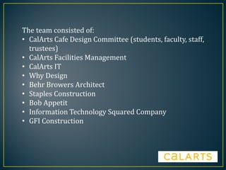 The team consisted of:
• CalArts Cafe Design Committee (students, faculty, staff,
trustees)
• CalArts Facilities Management
• CalArts IT
• Why Design
• Behr Browers Architect
• Staples Construction
• Bob Appetit
• Information Technology Squared Company
• GFI Construction
 