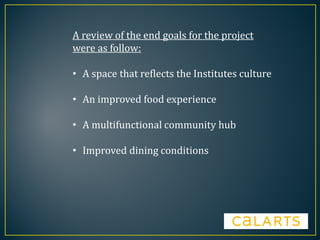 A review of the end goals for the project
were as follow:
• A space that reflects the Institutes culture
• An improved food experience
• A multifunctional community hub
• Improved dining conditions
 