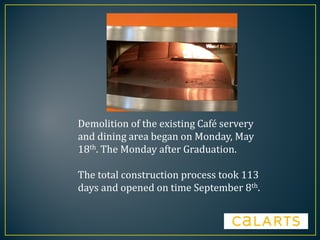 Demolition of the existing Café servery
and dining area began on Monday, May
18th. The Monday after Graduation.
The total construction process took 113
days and opened on time September 8th.
 