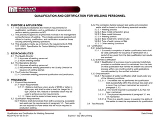 QUALIFICATION AND CERTIFICATION FOR WELDING PERSONNEL


1 PURPOSE & APPLICATION                                                                        3.2.2 The correlation factors between test welds and production
    1.1 This procedure establishes the minimum requirements for                                      welds shall be based on the following essential variables
        qualification, certification, and re-certification of personnel who                        3.2.2.1 Welding process
        perform welding operations at MTI.                                                         3.2.2.2 Base metal composition group
    1.2 This procedure applies to all personnel involved in the management                         3.2.2.3 Base metal thickness
        and performance of welding. This includes personnel assigned and                           3.2.2.4 Welding position
        utilized in training, qualification, and certification as well as those                    3.2.2.5 Base metal form, sheet or tube
        actually performing welding operations.                                                    3.2.2.6 Type of weld, groove or fillet
    1.3 This procedure meets, as a minimum, the requirements of AWS                                3.2.2.7 Other welding conditions
        D17.1:2001, Specification for Fusion Welding for Aerospace                         3.3 Certification
        Applications                                                                           3.3.1 Initial Certification
                                                                                                   3.3.1.1 Successful completion of welder qualification tests shall
2 RESPONSIBILITIES                                                                                           be valid justification for issuance of certification for a
    2.1 The Quality Director                                                                                 period of two years from the date qualification test results
        2.1.1 Approves all welding personnel                                                                 are received.
        2.1.2 Issues welding stamps                                                            3.3.2 Extended Certification
    2.2 The Operations Director                                                                    3.3.2.1 Qualification of a process may be extended indefinitely
        2.2.1 Approves all welding personnel                                                                 provided an auditable record is maintained from the date
        2.2.2 Recommends welding personnel to the Quality Director for                                       of initial qualification that verifies the welder has used the
              issuance of welding stamps                                                                     process within a six month period to weld applications
    2.3 The Production Manager                                                                               normally welded by the certified individual.
        2.3.1 Coordinates welding personnel qualification and certification.                   3.3.3 Disqualification
                                                                                                   3.3.3.1 Revocation of welder certification shall result under any
                                                                                                             of the following conditions.
3 PROCEDURE                                                                                             3.3.3.1.1 The welder has not performed the qualification
    3.1 Physical Requirements                                                                                        tests successfully within the previous two years and
        3.1.1 Vision Requirements                                                                                    a record has not been maintained as required in
            3.1.1.1 Welders shall have vision acuity of 20/30 or better in                                           paragraph 3.3.2.
                    either eye, and shall be able to read the Jaeger No. 2                              3.3.3.1.2 The record required by paragraph 3.3.2 has not
                    Eye Chart at 16in. Natural or corrected vision may be                                            been maintained.
                    used to achieve eye test requirements.                                              3.3.3.1.3 The physical requirements of paragraph 3.1 are
            3.1.1.2 Vision shall be tested al least every two years.                                                 not maintained
    3.2 Qualification Requirements                                                                      3.3.3.1.4 There is a specific reason to question the ability of
        3.2.1 Welders shall demonstrate their skill by producing acceptable                                          the welder to meet the requirements for qualification
              test welds per the requirements of paragraph 3.3. Test welds                 3.4 Test Records
              are not required for those welds that will not be required in
              production welding.

Qualification and Certification for Welding Personnel                            |1|                                                                         Date Printed
MQ-04-42-01-00 rev 01                                                Expires 1 day after printing
                                                                                                                                                             Dec 9, 2006
 