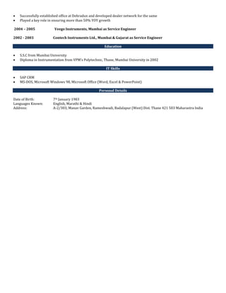  Successfully established office at Dehradun and developed dealer network for the same
 Played a key role in ensuring more than 50% YOY growth
2004 – 2005 Veego Instruments, Mumbai as Service Engineer
2002 - 2003 Contech Instruments Ltd., Mumbai & Gujarat as Service Engineer
Education
 S.S.C from Mumbai University
 Diploma in Instrumentation from VPM’s Polytechnic, Thane, Mumbai University in 2002
IT Skills
 SAP CRM
 MS-DOS, Microsoft Windows 98, Microsoft Office (Word, Excel & PowerPoint)
Personal Details
Date of Birth: 7th January 1983
Languages Known: English, Marathi & Hindi
Address: A-2/303, Manav Garden, Rameshwadi, Badalapur (West) Dist. Thane 421 503 Maharastra India
 