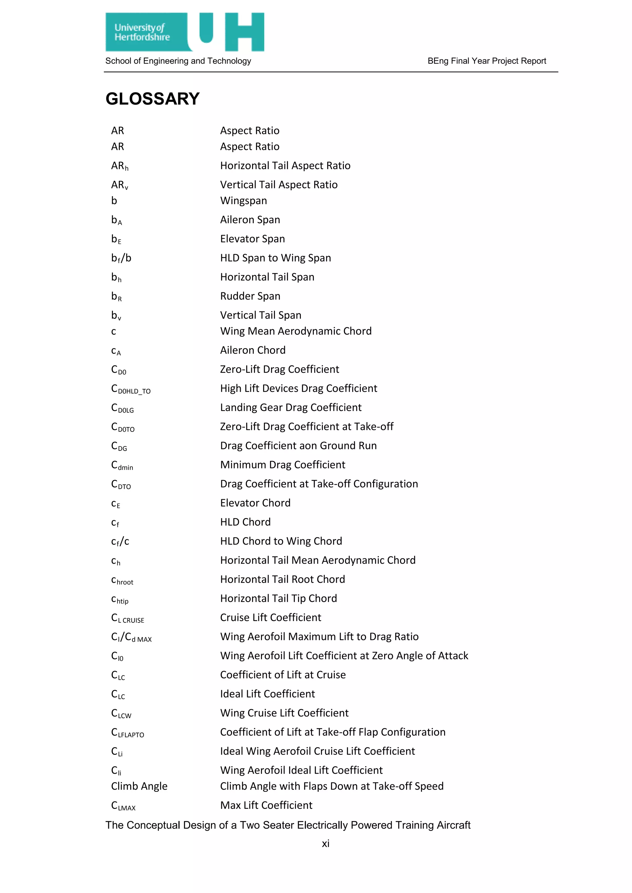 School of Engineering and Technology BEng Final Year Project Report
GLOSSARY
AR Aspect Ratio
AR Aspect Ratio
ARh Horizontal Tail Aspect Ratio
ARv Vertical Tail Aspect Ratio
b Wingspan
bA Aileron Span
bE Elevator Span
bf/b HLD Span to Wing Span
bh Horizontal Tail Span
bR Rudder Span
bv Vertical Tail Span
c Wing Mean Aerodynamic Chord
cA Aileron Chord
CD0 Zero-Lift Drag Coefficient
CD0HLD_TO High Lift Devices Drag Coefficient
CD0LG Landing Gear Drag Coefficient
CD0TO Zero-Lift Drag Coefficient at Take-off
CDG Drag Coefficient aon Ground Run
Cdmin Minimum Drag Coefficient
CDTO Drag Coefficient at Take-off Configuration
cE Elevator Chord
cf HLD Chord
cf/c HLD Chord to Wing Chord
ch Horizontal Tail Mean Aerodynamic Chord
chroot Horizontal Tail Root Chord
chtip Horizontal Tail Tip Chord
CL CRUISE Cruise Lift Coefficient
Cl/Cd MAX Wing Aerofoil Maximum Lift to Drag Ratio
Cl0 Wing Aerofoil Lift Coefficient at Zero Angle of Attack
CLC Coefficient of Lift at Cruise
CLC Ideal Lift Coefficient
CLCW Wing Cruise Lift Coefficient
CLFLAPTO Coefficient of Lift at Take-off Flap Configuration
CLi Ideal Wing Aerofoil Cruise Lift Coefficient
Cli Wing Aerofoil Ideal Lift Coefficient
Climb Angle Climb Angle with Flaps Down at Take-off Speed
CLMAX Max Lift Coefficient
The Conceptual Design of a Two Seater Electrically Powered Training Aircraft
xi
 