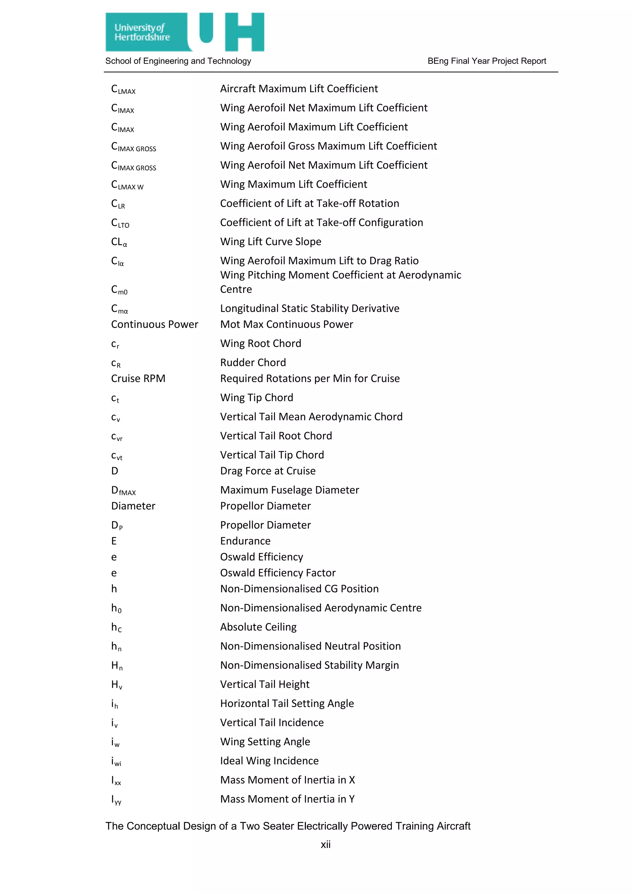 School of Engineering and Technology BEng Final Year Project Report
CLMAX Aircraft Maximum Lift Coefficient
ClMAX Wing Aerofoil Net Maximum Lift Coefficient
ClMAX Wing Aerofoil Maximum Lift Coefficient
ClMAX GROSS Wing Aerofoil Gross Maximum Lift Coefficient
ClMAX GROSS Wing Aerofoil Net Maximum Lift Coefficient
CLMAX W Wing Maximum Lift Coefficient
CLR Coefficient of Lift at Take-off Rotation
CLTO Coefficient of Lift at Take-off Configuration
CLα Wing Lift Curve Slope
Clα Wing Aerofoil Maximum Lift to Drag Ratio
Cm0
Wing Pitching Moment Coefficient at Aerodynamic
Centre
Cmα Longitudinal Static Stability Derivative
Continuous Power Mot Max Continuous Power
cr Wing Root Chord
cR Rudder Chord
Cruise RPM Required Rotations per Min for Cruise
ct Wing Tip Chord
cv Vertical Tail Mean Aerodynamic Chord
cvr Vertical Tail Root Chord
cvt Vertical Tail Tip Chord
D Drag Force at Cruise
DfMAX Maximum Fuselage Diameter
Diameter Propellor Diameter
DP Propellor Diameter
E Endurance
e Oswald Efficiency
e Oswald Efficiency Factor
h Non-Dimensionalised CG Position
h0 Non-Dimensionalised Aerodynamic Centre
hC Absolute Ceiling
hn Non-Dimensionalised Neutral Position
Hn Non-Dimensionalised Stability Margin
Hv Vertical Tail Height
ih Horizontal Tail Setting Angle
iv Vertical Tail Incidence
iw Wing Setting Angle
iwi Ideal Wing Incidence
Ixx Mass Moment of Inertia in X
Iyy Mass Moment of Inertia in Y
The Conceptual Design of a Two Seater Electrically Powered Training Aircraft
xii
 