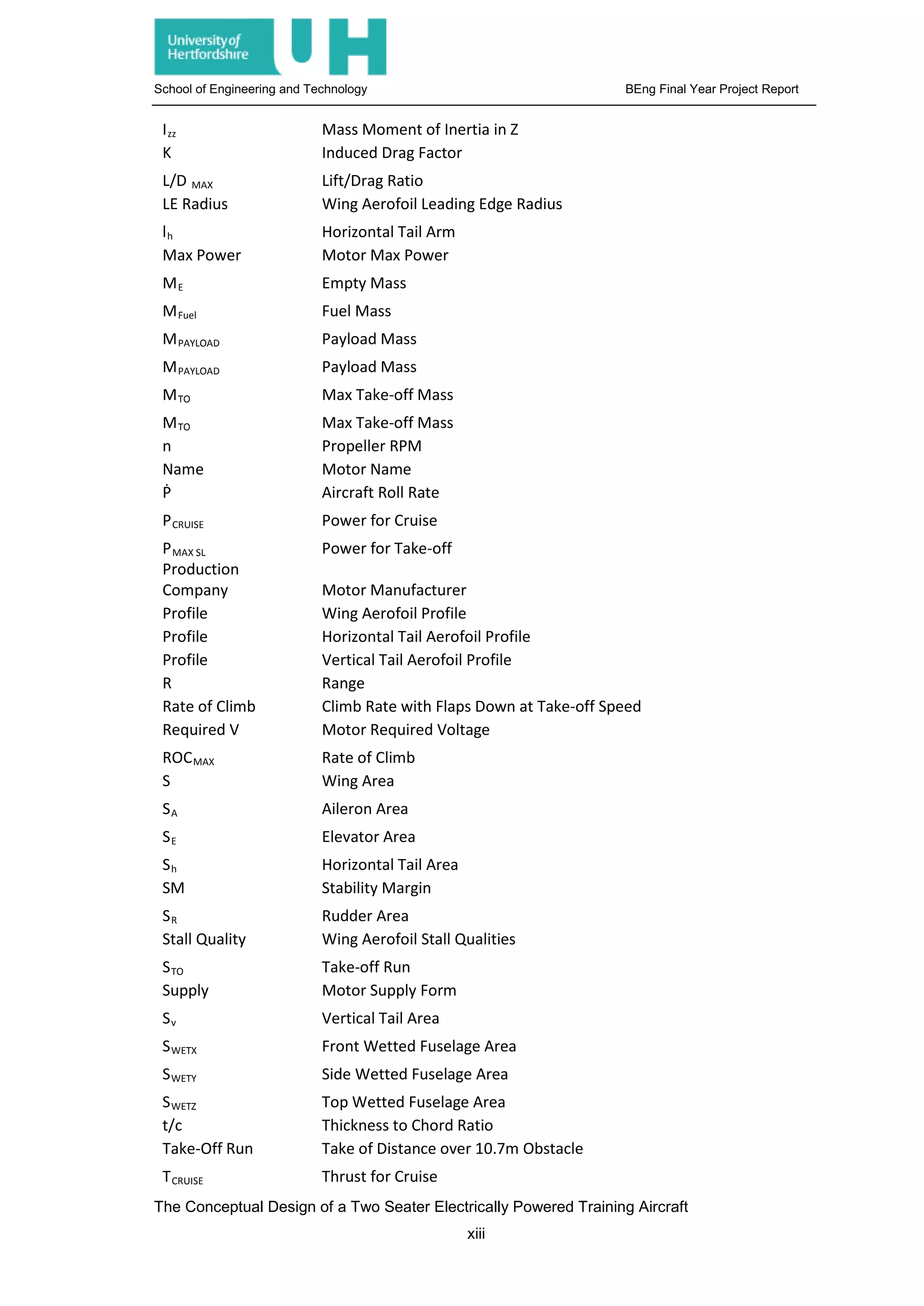 School of Engineering and Technology BEng Final Year Project Report
Izz Mass Moment of Inertia in Z
K Induced Drag Factor
L/D MAX Lift/Drag Ratio
LE Radius Wing Aerofoil Leading Edge Radius
lh Horizontal Tail Arm
Max Power Motor Max Power
ME Empty Mass
MFuel Fuel Mass
MPAYLOAD Payload Mass
MPAYLOAD Payload Mass
MTO Max Take-off Mass
MTO Max Take-off Mass
n Propeller RPM
Name Motor Name
Ṗ Aircraft Roll Rate
PCRUISE Power for Cruise
PMAX SL Power for Take-off
Production
Company Motor Manufacturer
Profile Wing Aerofoil Profile
Profile Horizontal Tail Aerofoil Profile
Profile Vertical Tail Aerofoil Profile
R Range
Rate of Climb Climb Rate with Flaps Down at Take-off Speed
Required V Motor Required Voltage
ROCMAX Rate of Climb
S Wing Area
SA Aileron Area
SE Elevator Area
Sh Horizontal Tail Area
SM Stability Margin
SR Rudder Area
Stall Quality Wing Aerofoil Stall Qualities
STO Take-off Run
Supply Motor Supply Form
Sv Vertical Tail Area
SWETX Front Wetted Fuselage Area
SWETY Side Wetted Fuselage Area
SWETZ Top Wetted Fuselage Area
t/c Thickness to Chord Ratio
Take-Off Run Take of Distance over 10.7m Obstacle
TCRUISE Thrust for Cruise
The Conceptual Design of a Two Seater Electrically Powered Training Aircraft
xiii
 