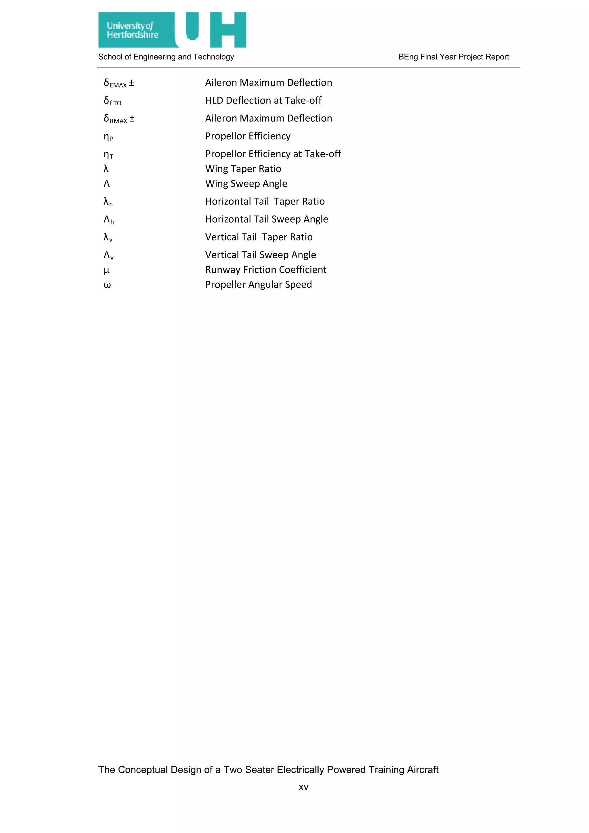 School of Engineering and Technology BEng Final Year Project Report
δEMAX ± Aileron Maximum Deflection
δf TO HLD Deflection at Take-off
δRMAX ± Aileron Maximum Deflection
ηP Propellor Efficiency
ηT Propellor Efficiency at Take-off
λ Wing Taper Ratio
Λ Wing Sweep Angle
λh Horizontal Tail Taper Ratio
Λh Horizontal Tail Sweep Angle
λv Vertical Tail Taper Ratio
Λv Vertical Tail Sweep Angle
μ Runway Friction Coefficient
ω Propeller Angular Speed
The Conceptual Design of a Two Seater Electrically Powered Training Aircraft
xv
 