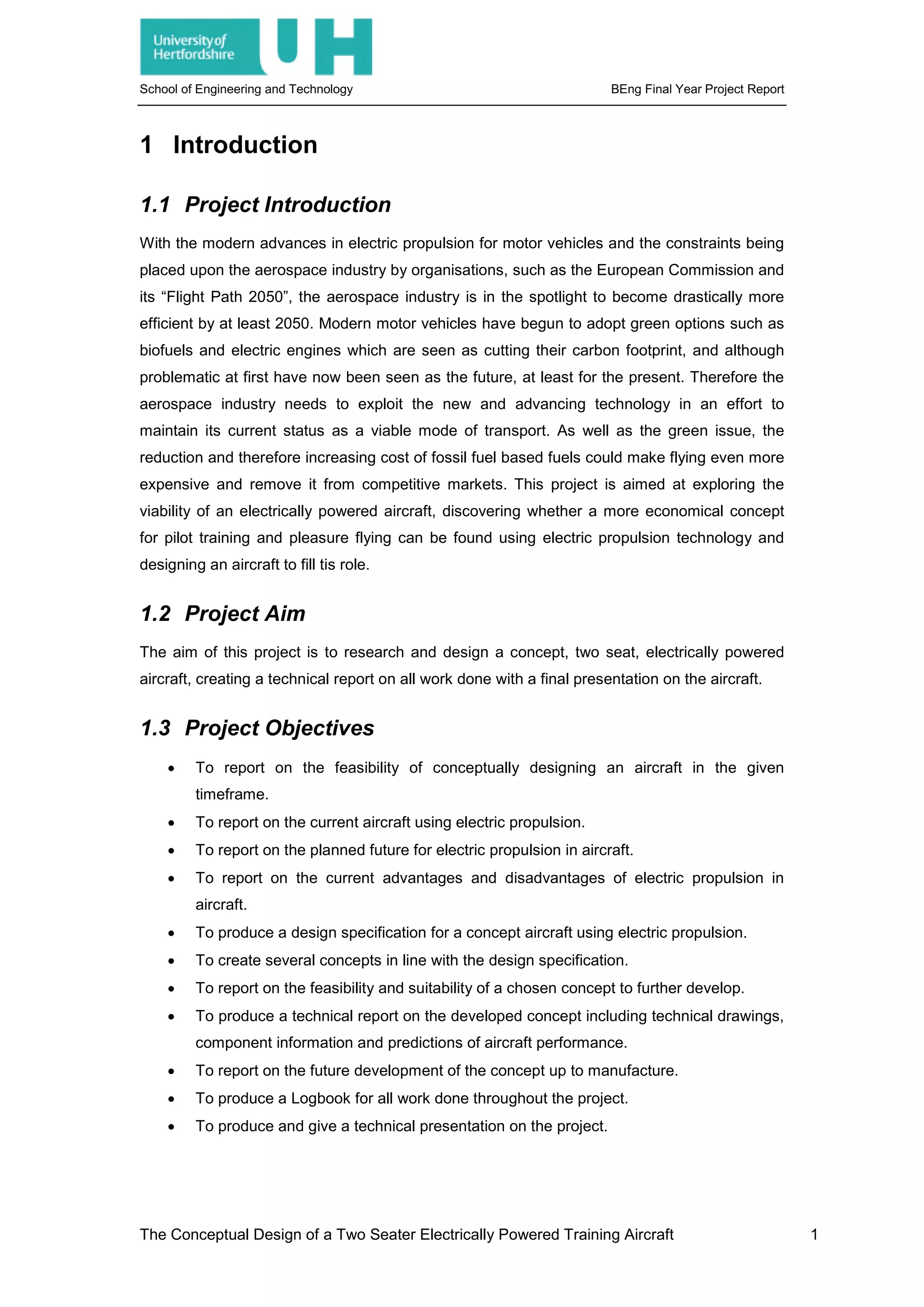 School of Engineering and Technology BEng Final Year Project Report
1 Introduction
1.1 Project Introduction
With the modern advances in electric propulsion for motor vehicles and the constraints being
placed upon the aerospace industry by organisations, such as the European Commission and
its “Flight Path 2050”, the aerospace industry is in the spotlight to become drastically more
efficient by at least 2050. Modern motor vehicles have begun to adopt green options such as
biofuels and electric engines which are seen as cutting their carbon footprint, and although
problematic at first have now been seen as the future, at least for the present. Therefore the
aerospace industry needs to exploit the new and advancing technology in an effort to
maintain its current status as a viable mode of transport. As well as the green issue, the
reduction and therefore increasing cost of fossil fuel based fuels could make flying even more
expensive and remove it from competitive markets. This project is aimed at exploring the
viability of an electrically powered aircraft, discovering whether a more economical concept
for pilot training and pleasure flying can be found using electric propulsion technology and
designing an aircraft to fill tis role.
1.2 Project Aim
The aim of this project is to research and design a concept, two seat, electrically powered
aircraft, creating a technical report on all work done with a final presentation on the aircraft.
1.3 Project Objectives
• To report on the feasibility of conceptually designing an aircraft in the given
timeframe.
• To report on the current aircraft using electric propulsion.
• To report on the planned future for electric propulsion in aircraft.
• To report on the current advantages and disadvantages of electric propulsion in
aircraft.
• To produce a design specification for a concept aircraft using electric propulsion.
• To create several concepts in line with the design specification.
• To report on the feasibility and suitability of a chosen concept to further develop.
• To produce a technical report on the developed concept including technical drawings,
component information and predictions of aircraft performance.
• To report on the future development of the concept up to manufacture.
• To produce a Logbook for all work done throughout the project.
• To produce and give a technical presentation on the project.
The Conceptual Design of a Two Seater Electrically Powered Training Aircraft 1
 