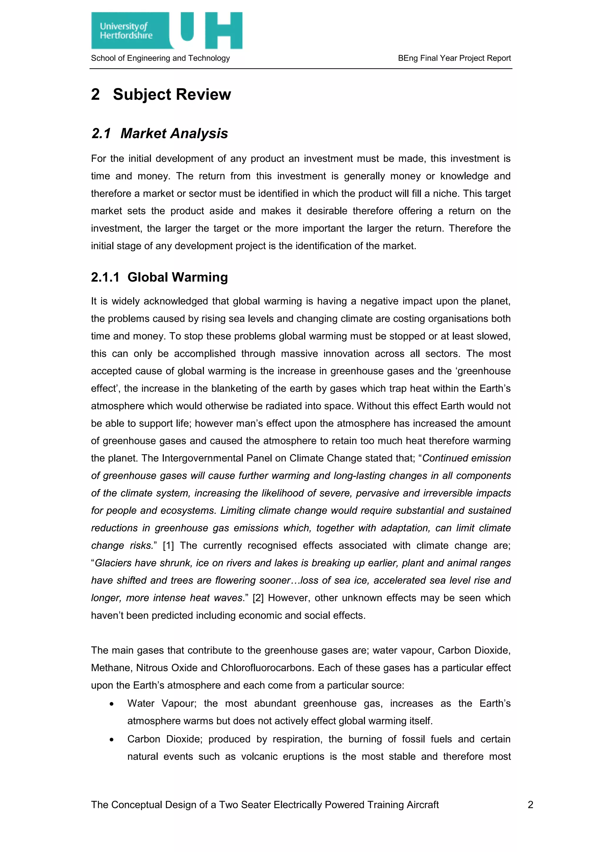 School of Engineering and Technology BEng Final Year Project Report
2 Subject Review
2.1 Market Analysis
For the initial development of any product an investment must be made, this investment is
time and money. The return from this investment is generally money or knowledge and
therefore a market or sector must be identified in which the product will fill a niche. This target
market sets the product aside and makes it desirable therefore offering a return on the
investment, the larger the target or the more important the larger the return. Therefore the
initial stage of any development project is the identification of the market.
2.1.1 Global Warming
It is widely acknowledged that global warming is having a negative impact upon the planet,
the problems caused by rising sea levels and changing climate are costing organisations both
time and money. To stop these problems global warming must be stopped or at least slowed,
this can only be accomplished through massive innovation across all sectors. The most
accepted cause of global warming is the increase in greenhouse gases and the ‘greenhouse
effect’, the increase in the blanketing of the earth by gases which trap heat within the Earth’s
atmosphere which would otherwise be radiated into space. Without this effect Earth would not
be able to support life; however man’s effect upon the atmosphere has increased the amount
of greenhouse gases and caused the atmosphere to retain too much heat therefore warming
the planet. The Intergovernmental Panel on Climate Change stated that; “Continued emission
of greenhouse gases will cause further warming and long-lasting changes in all components
of the climate system, increasing the likelihood of severe, pervasive and irreversible impacts
for people and ecosystems. Limiting climate change would require substantial and sustained
reductions in greenhouse gas emissions which, together with adaptation, can limit climate
change risks.” [1] The currently recognised effects associated with climate change are;
“Glaciers have shrunk, ice on rivers and lakes is breaking up earlier, plant and animal ranges
have shifted and trees are flowering sooner…loss of sea ice, accelerated sea level rise and
longer, more intense heat waves.” [2] However, other unknown effects may be seen which
haven’t been predicted including economic and social effects.
The main gases that contribute to the greenhouse gases are; water vapour, Carbon Dioxide,
Methane, Nitrous Oxide and Chlorofluorocarbons. Each of these gases has a particular effect
upon the Earth’s atmosphere and each come from a particular source:
• Water Vapour; the most abundant greenhouse gas, increases as the Earth’s
atmosphere warms but does not actively effect global warming itself.
• Carbon Dioxide; produced by respiration, the burning of fossil fuels and certain
natural events such as volcanic eruptions is the most stable and therefore most
The Conceptual Design of a Two Seater Electrically Powered Training Aircraft 2
 