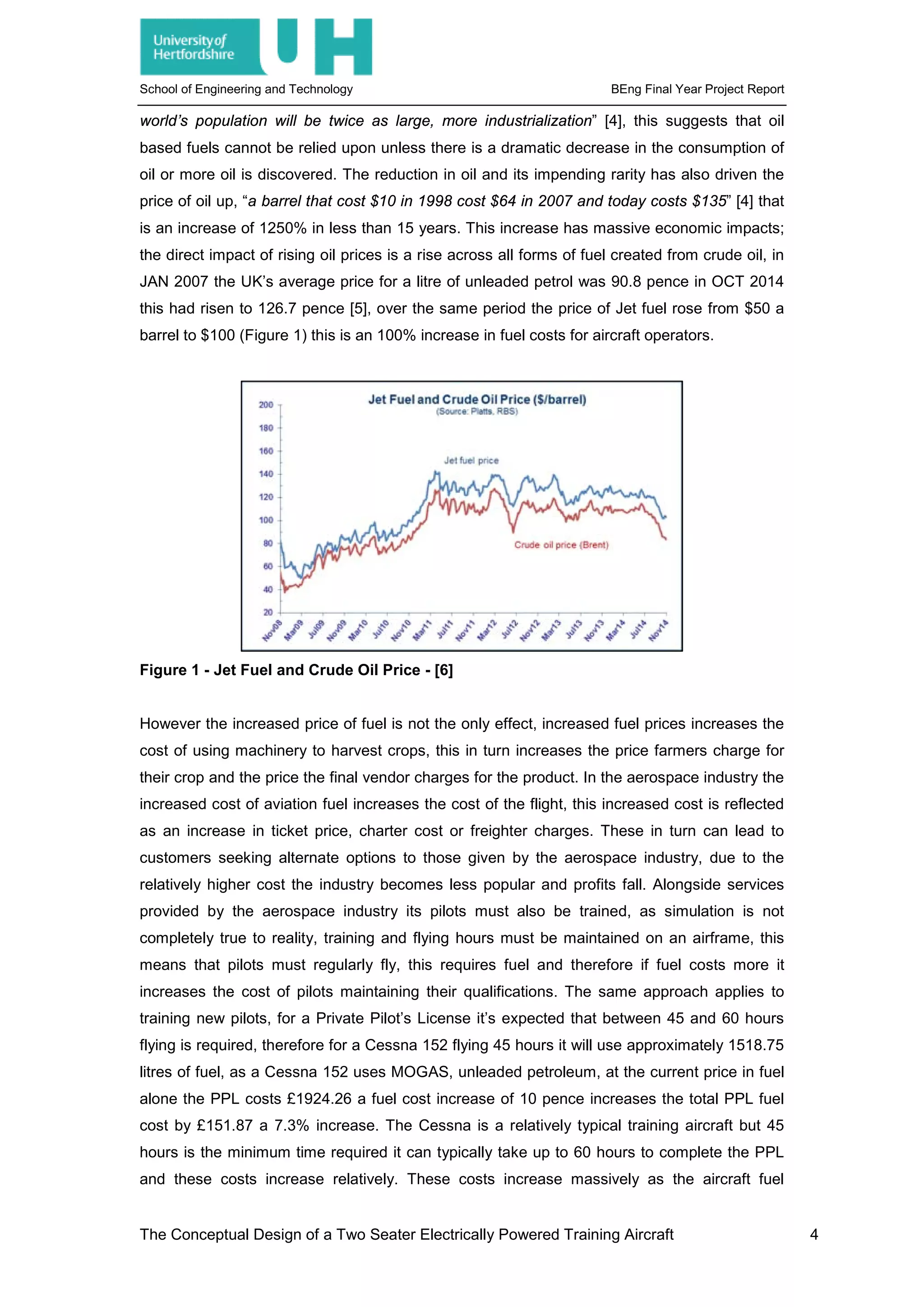 School of Engineering and Technology BEng Final Year Project Report
world’s population will be twice as large, more industrialization” [4], this suggests that oil
based fuels cannot be relied upon unless there is a dramatic decrease in the consumption of
oil or more oil is discovered. The reduction in oil and its impending rarity has also driven the
price of oil up, “a barrel that cost $10 in 1998 cost $64 in 2007 and today costs $135” [4] that
is an increase of 1250% in less than 15 years. This increase has massive economic impacts;
the direct impact of rising oil prices is a rise across all forms of fuel created from crude oil, in
JAN 2007 the UK’s average price for a litre of unleaded petrol was 90.8 pence in OCT 2014
this had risen to 126.7 pence [5], over the same period the price of Jet fuel rose from $50 a
barrel to $100 (Figure 1) this is an 100% increase in fuel costs for aircraft operators.
Figure 1 - Jet Fuel and Crude Oil Price - [6]
However the increased price of fuel is not the only effect, increased fuel prices increases the
cost of using machinery to harvest crops, this in turn increases the price farmers charge for
their crop and the price the final vendor charges for the product. In the aerospace industry the
increased cost of aviation fuel increases the cost of the flight, this increased cost is reflected
as an increase in ticket price, charter cost or freighter charges. These in turn can lead to
customers seeking alternate options to those given by the aerospace industry, due to the
relatively higher cost the industry becomes less popular and profits fall. Alongside services
provided by the aerospace industry its pilots must also be trained, as simulation is not
completely true to reality, training and flying hours must be maintained on an airframe, this
means that pilots must regularly fly, this requires fuel and therefore if fuel costs more it
increases the cost of pilots maintaining their qualifications. The same approach applies to
training new pilots, for a Private Pilot’s License it’s expected that between 45 and 60 hours
flying is required, therefore for a Cessna 152 flying 45 hours it will use approximately 1518.75
litres of fuel, as a Cessna 152 uses MOGAS, unleaded petroleum, at the current price in fuel
alone the PPL costs £1924.26 a fuel cost increase of 10 pence increases the total PPL fuel
cost by £151.87 a 7.3% increase. The Cessna is a relatively typical training aircraft but 45
hours is the minimum time required it can typically take up to 60 hours to complete the PPL
and these costs increase relatively. These costs increase massively as the aircraft fuel
The Conceptual Design of a Two Seater Electrically Powered Training Aircraft 4
 
