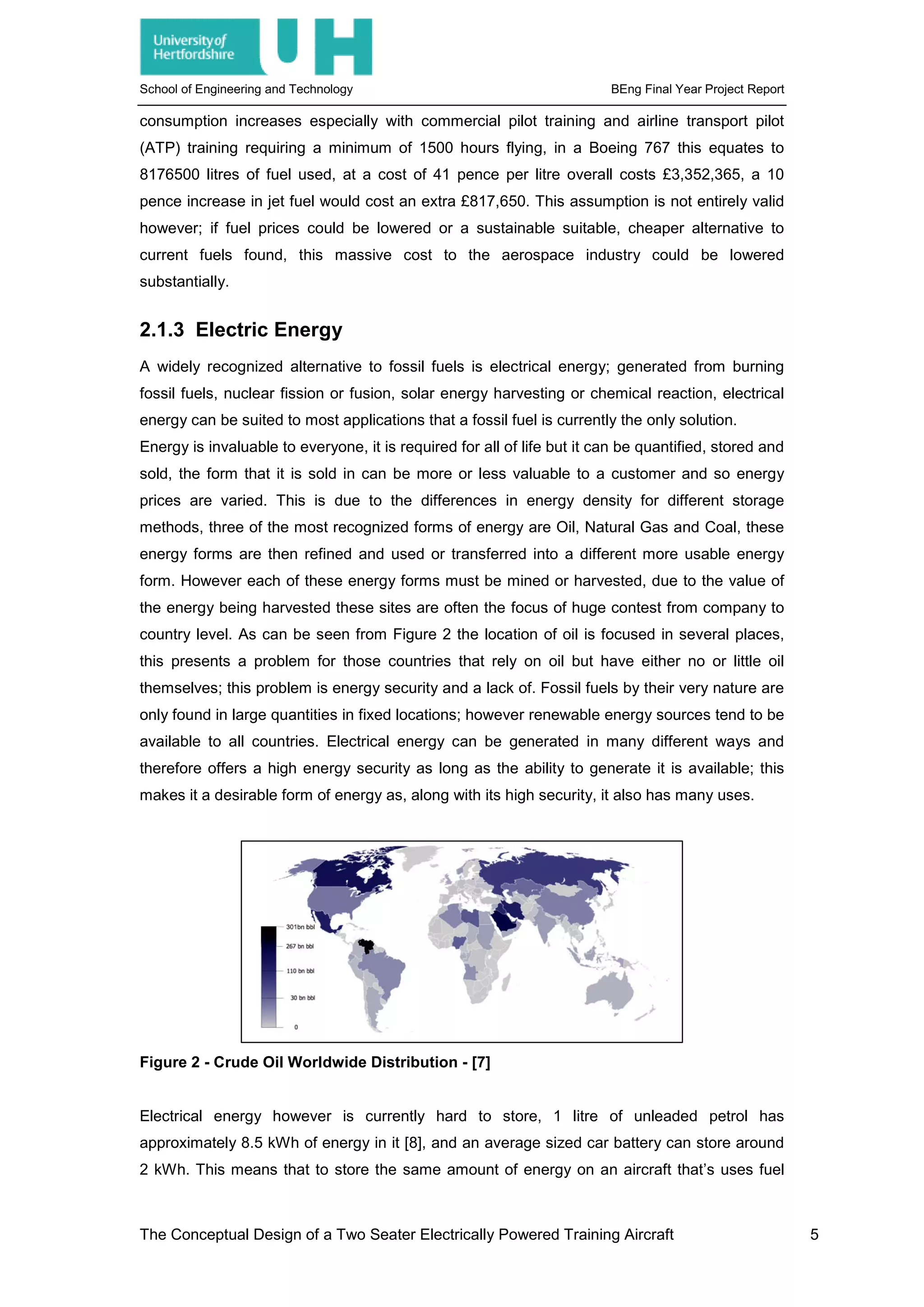 School of Engineering and Technology BEng Final Year Project Report
consumption increases especially with commercial pilot training and airline transport pilot
(ATP) training requiring a minimum of 1500 hours flying, in a Boeing 767 this equates to
8176500 litres of fuel used, at a cost of 41 pence per litre overall costs £3,352,365, a 10
pence increase in jet fuel would cost an extra £817,650. This assumption is not entirely valid
however; if fuel prices could be lowered or a sustainable suitable, cheaper alternative to
current fuels found, this massive cost to the aerospace industry could be lowered
substantially.
2.1.3 Electric Energy
A widely recognized alternative to fossil fuels is electrical energy; generated from burning
fossil fuels, nuclear fission or fusion, solar energy harvesting or chemical reaction, electrical
energy can be suited to most applications that a fossil fuel is currently the only solution.
Energy is invaluable to everyone, it is required for all of life but it can be quantified, stored and
sold, the form that it is sold in can be more or less valuable to a customer and so energy
prices are varied. This is due to the differences in energy density for different storage
methods, three of the most recognized forms of energy are Oil, Natural Gas and Coal, these
energy forms are then refined and used or transferred into a different more usable energy
form. However each of these energy forms must be mined or harvested, due to the value of
the energy being harvested these sites are often the focus of huge contest from company to
country level. As can be seen from Figure 2 the location of oil is focused in several places,
this presents a problem for those countries that rely on oil but have either no or little oil
themselves; this problem is energy security and a lack of. Fossil fuels by their very nature are
only found in large quantities in fixed locations; however renewable energy sources tend to be
available to all countries. Electrical energy can be generated in many different ways and
therefore offers a high energy security as long as the ability to generate it is available; this
makes it a desirable form of energy as, along with its high security, it also has many uses.
Figure 2 - Crude Oil Worldwide Distribution - [7]
Electrical energy however is currently hard to store, 1 litre of unleaded petrol has
approximately 8.5 kWh of energy in it [8], and an average sized car battery can store around
2 kWh. This means that to store the same amount of energy on an aircraft that’s uses fuel
The Conceptual Design of a Two Seater Electrically Powered Training Aircraft 5
 