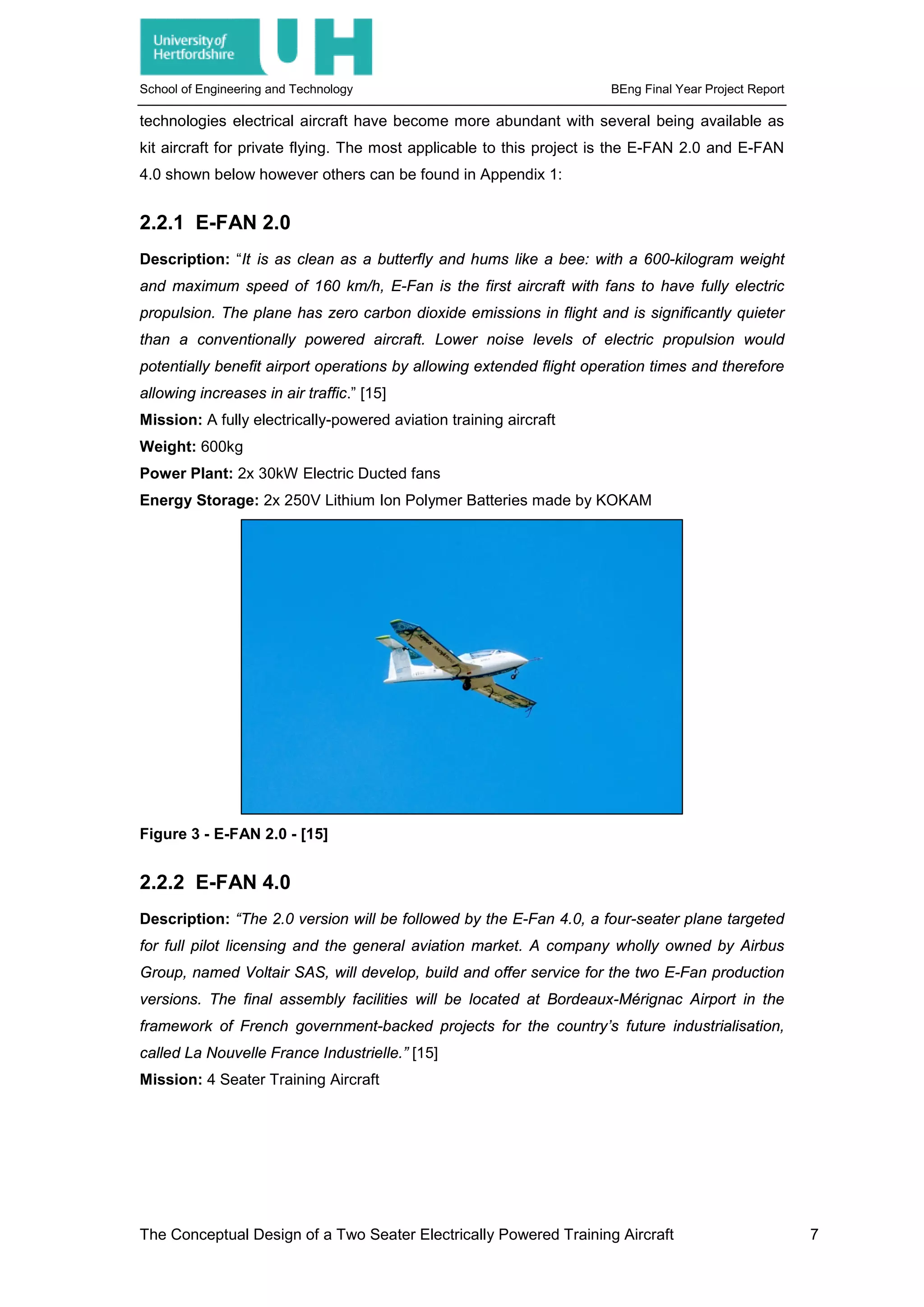 School of Engineering and Technology BEng Final Year Project Report
technologies electrical aircraft have become more abundant with several being available as
kit aircraft for private flying. The most applicable to this project is the E-FAN 2.0 and E-FAN
4.0 shown below however others can be found in Appendix 1:
2.2.1 E-FAN 2.0
Description: “It is as clean as a butterfly and hums like a bee: with a 600-kilogram weight
and maximum speed of 160 km/h, E-Fan is the first aircraft with fans to have fully electric
propulsion. The plane has zero carbon dioxide emissions in flight and is significantly quieter
than a conventionally powered aircraft. Lower noise levels of electric propulsion would
potentially benefit airport operations by allowing extended flight operation times and therefore
allowing increases in air traffic.” [15]
Mission: A fully electrically-powered aviation training aircraft
Weight: 600kg
Power Plant: 2x 30kW Electric Ducted fans
Energy Storage: 2x 250V Lithium Ion Polymer Batteries made by KOKAM
Figure 3 - E-FAN 2.0 - [15]
2.2.2 E-FAN 4.0
Description: “The 2.0 version will be followed by the E-Fan 4.0, a four-seater plane targeted
for full pilot licensing and the general aviation market. A company wholly owned by Airbus
Group, named Voltair SAS, will develop, build and offer service for the two E-Fan production
versions. The final assembly facilities will be located at Bordeaux-Mérignac Airport in the
framework of French government-backed projects for the country’s future industrialisation,
called La Nouvelle France Industrielle.” [15]
Mission: 4 Seater Training Aircraft
The Conceptual Design of a Two Seater Electrically Powered Training Aircraft 7
 