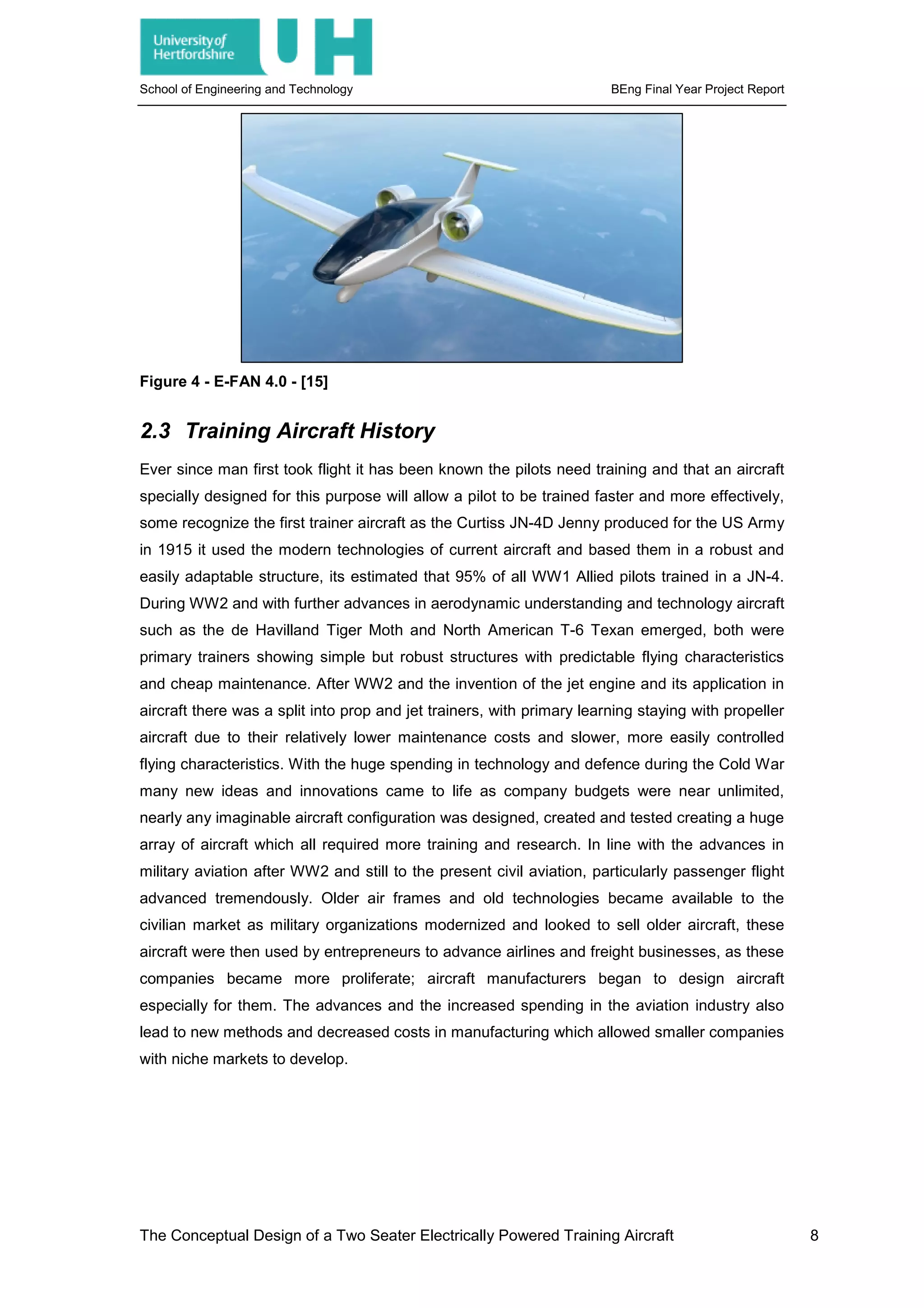 School of Engineering and Technology BEng Final Year Project Report
Figure 4 - E-FAN 4.0 - [15]
2.3 Training Aircraft History
Ever since man first took flight it has been known the pilots need training and that an aircraft
specially designed for this purpose will allow a pilot to be trained faster and more effectively,
some recognize the first trainer aircraft as the Curtiss JN-4D Jenny produced for the US Army
in 1915 it used the modern technologies of current aircraft and based them in a robust and
easily adaptable structure, its estimated that 95% of all WW1 Allied pilots trained in a JN-4.
During WW2 and with further advances in aerodynamic understanding and technology aircraft
such as the de Havilland Tiger Moth and North American T-6 Texan emerged, both were
primary trainers showing simple but robust structures with predictable flying characteristics
and cheap maintenance. After WW2 and the invention of the jet engine and its application in
aircraft there was a split into prop and jet trainers, with primary learning staying with propeller
aircraft due to their relatively lower maintenance costs and slower, more easily controlled
flying characteristics. With the huge spending in technology and defence during the Cold War
many new ideas and innovations came to life as company budgets were near unlimited,
nearly any imaginable aircraft configuration was designed, created and tested creating a huge
array of aircraft which all required more training and research. In line with the advances in
military aviation after WW2 and still to the present civil aviation, particularly passenger flight
advanced tremendously. Older air frames and old technologies became available to the
civilian market as military organizations modernized and looked to sell older aircraft, these
aircraft were then used by entrepreneurs to advance airlines and freight businesses, as these
companies became more proliferate; aircraft manufacturers began to design aircraft
especially for them. The advances and the increased spending in the aviation industry also
lead to new methods and decreased costs in manufacturing which allowed smaller companies
with niche markets to develop.
The Conceptual Design of a Two Seater Electrically Powered Training Aircraft 8
 