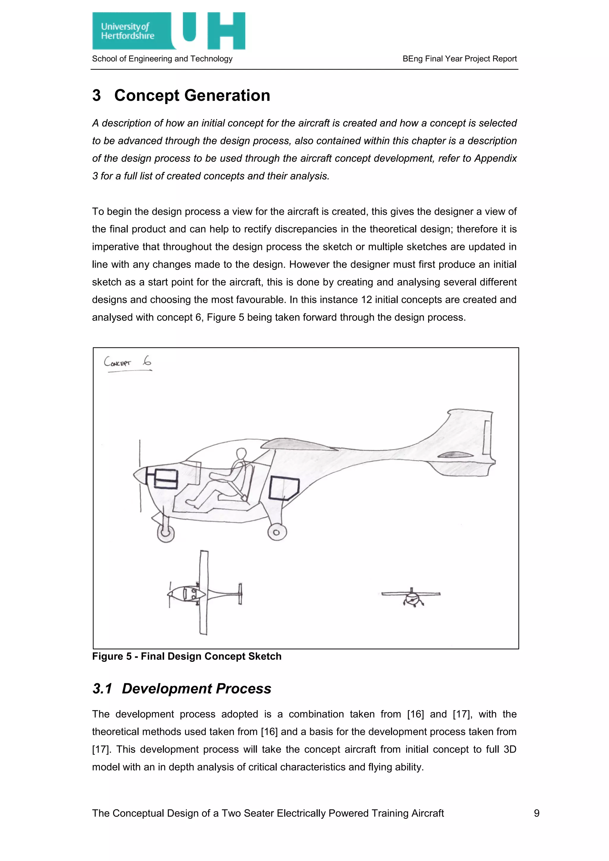 School of Engineering and Technology BEng Final Year Project Report
3 Concept Generation
A description of how an initial concept for the aircraft is created and how a concept is selected
to be advanced through the design process, also contained within this chapter is a description
of the design process to be used through the aircraft concept development, refer to Appendix
3 for a full list of created concepts and their analysis.
To begin the design process a view for the aircraft is created, this gives the designer a view of
the final product and can help to rectify discrepancies in the theoretical design; therefore it is
imperative that throughout the design process the sketch or multiple sketches are updated in
line with any changes made to the design. However the designer must first produce an initial
sketch as a start point for the aircraft, this is done by creating and analysing several different
designs and choosing the most favourable. In this instance 12 initial concepts are created and
analysed with concept 6, Figure 5 being taken forward through the design process.
Figure 5 - Final Design Concept Sketch
3.1 Development Process
The development process adopted is a combination taken from [16] and [17], with the
theoretical methods used taken from [16] and a basis for the development process taken from
[17]. This development process will take the concept aircraft from initial concept to full 3D
model with an in depth analysis of critical characteristics and flying ability.
The Conceptual Design of a Two Seater Electrically Powered Training Aircraft 9
 