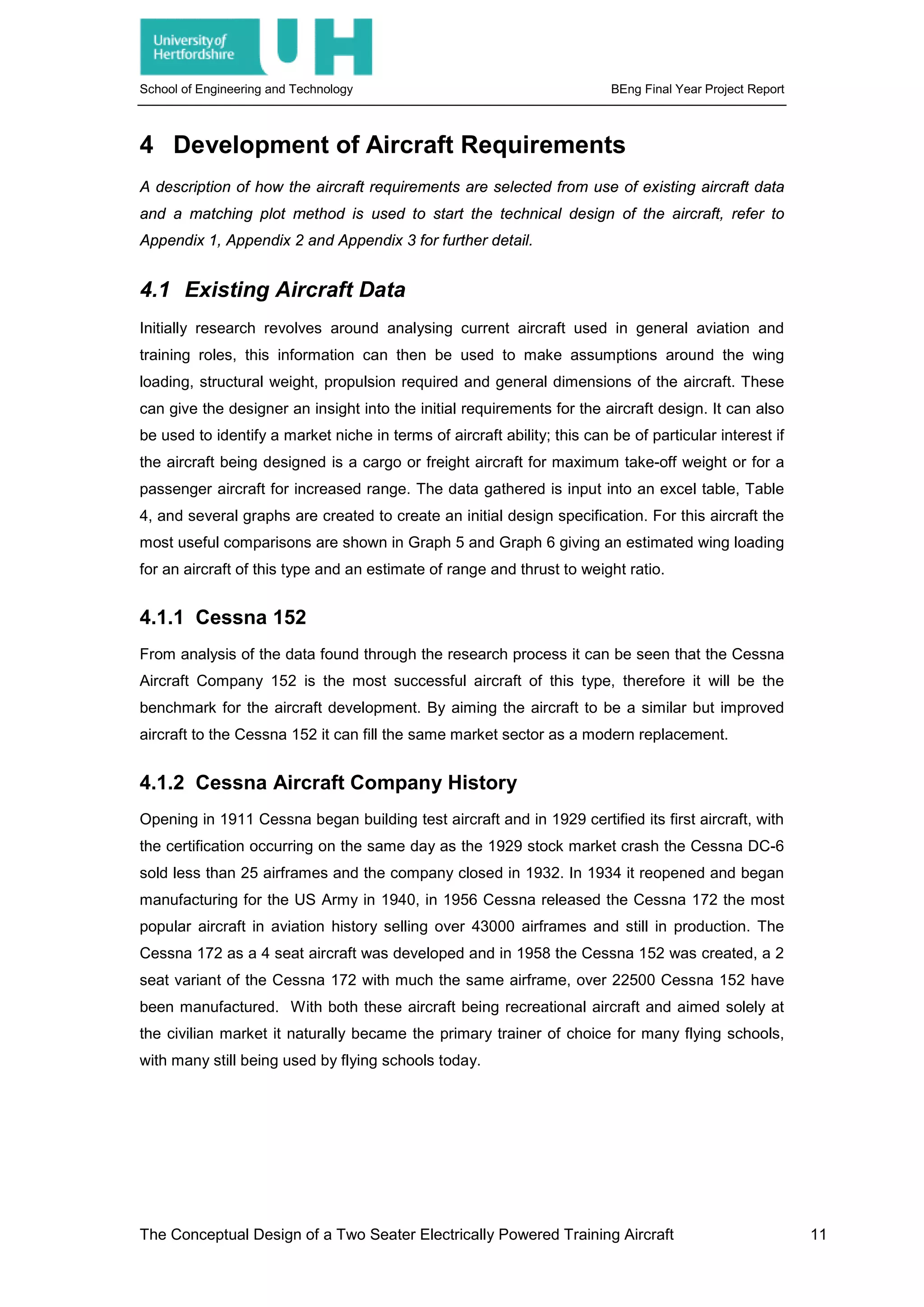 School of Engineering and Technology BEng Final Year Project Report
4 Development of Aircraft Requirements
A description of how the aircraft requirements are selected from use of existing aircraft data
and a matching plot method is used to start the technical design of the aircraft, refer to
Appendix 1, Appendix 2 and Appendix 3 for further detail.
4.1 Existing Aircraft Data
Initially research revolves around analysing current aircraft used in general aviation and
training roles, this information can then be used to make assumptions around the wing
loading, structural weight, propulsion required and general dimensions of the aircraft. These
can give the designer an insight into the initial requirements for the aircraft design. It can also
be used to identify a market niche in terms of aircraft ability; this can be of particular interest if
the aircraft being designed is a cargo or freight aircraft for maximum take-off weight or for a
passenger aircraft for increased range. The data gathered is input into an excel table, Table
4, and several graphs are created to create an initial design specification. For this aircraft the
most useful comparisons are shown in Graph 5 and Graph 6 giving an estimated wing loading
for an aircraft of this type and an estimate of range and thrust to weight ratio.
4.1.1 Cessna 152
From analysis of the data found through the research process it can be seen that the Cessna
Aircraft Company 152 is the most successful aircraft of this type, therefore it will be the
benchmark for the aircraft development. By aiming the aircraft to be a similar but improved
aircraft to the Cessna 152 it can fill the same market sector as a modern replacement.
4.1.2 Cessna Aircraft Company History
Opening in 1911 Cessna began building test aircraft and in 1929 certified its first aircraft, with
the certification occurring on the same day as the 1929 stock market crash the Cessna DC-6
sold less than 25 airframes and the company closed in 1932. In 1934 it reopened and began
manufacturing for the US Army in 1940, in 1956 Cessna released the Cessna 172 the most
popular aircraft in aviation history selling over 43000 airframes and still in production. The
Cessna 172 as a 4 seat aircraft was developed and in 1958 the Cessna 152 was created, a 2
seat variant of the Cessna 172 with much the same airframe, over 22500 Cessna 152 have
been manufactured. With both these aircraft being recreational aircraft and aimed solely at
the civilian market it naturally became the primary trainer of choice for many flying schools,
with many still being used by flying schools today.
The Conceptual Design of a Two Seater Electrically Powered Training Aircraft 11
 