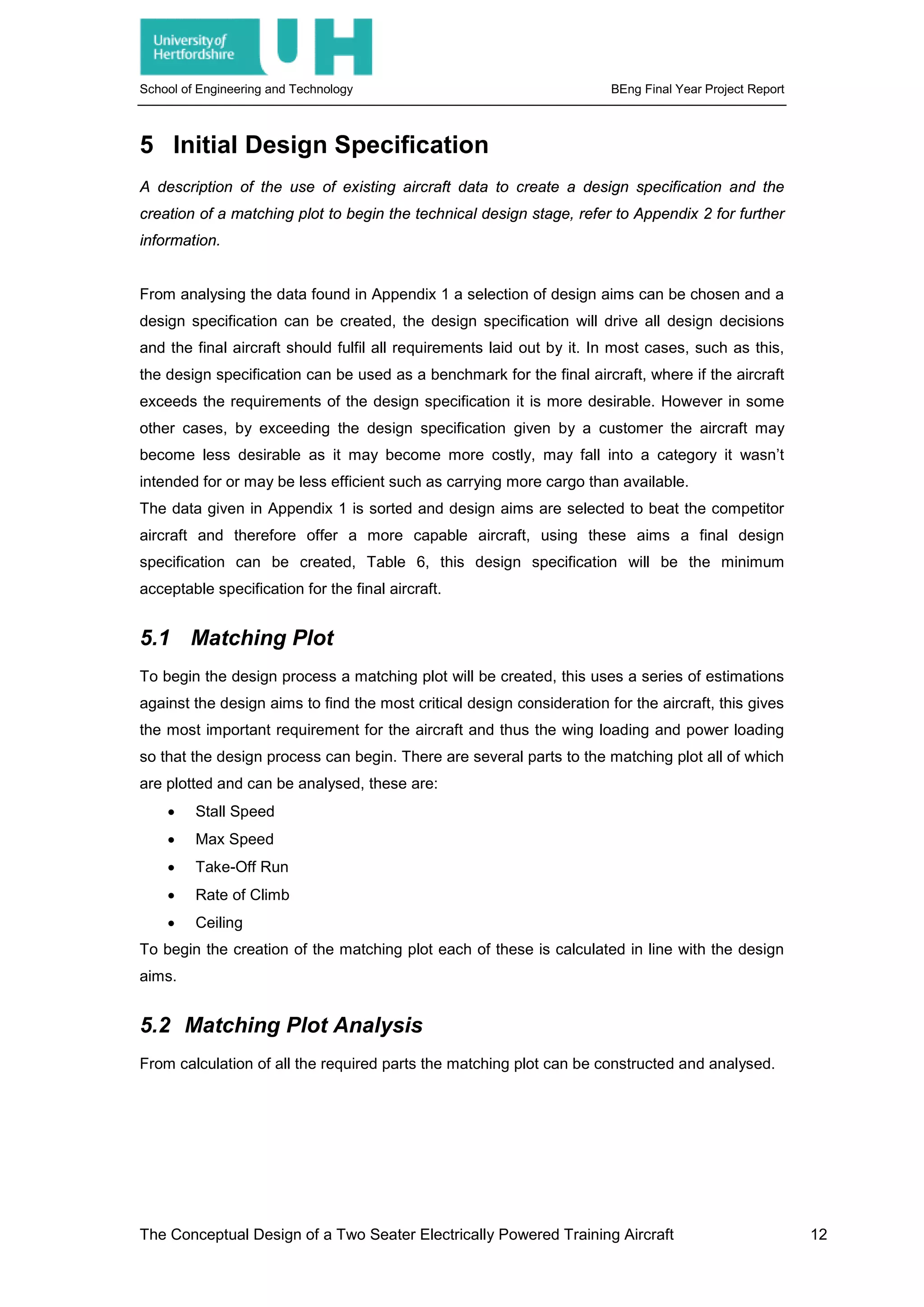 School of Engineering and Technology BEng Final Year Project Report
5 Initial Design Specification
A description of the use of existing aircraft data to create a design specification and the
creation of a matching plot to begin the technical design stage, refer to Appendix 2 for further
information.
From analysing the data found in Appendix 1 a selection of design aims can be chosen and a
design specification can be created, the design specification will drive all design decisions
and the final aircraft should fulfil all requirements laid out by it. In most cases, such as this,
the design specification can be used as a benchmark for the final aircraft, where if the aircraft
exceeds the requirements of the design specification it is more desirable. However in some
other cases, by exceeding the design specification given by a customer the aircraft may
become less desirable as it may become more costly, may fall into a category it wasn’t
intended for or may be less efficient such as carrying more cargo than available.
The data given in Appendix 1 is sorted and design aims are selected to beat the competitor
aircraft and therefore offer a more capable aircraft, using these aims a final design
specification can be created, Table 6, this design specification will be the minimum
acceptable specification for the final aircraft.
5.1 Matching Plot
To begin the design process a matching plot will be created, this uses a series of estimations
against the design aims to find the most critical design consideration for the aircraft, this gives
the most important requirement for the aircraft and thus the wing loading and power loading
so that the design process can begin. There are several parts to the matching plot all of which
are plotted and can be analysed, these are:
• Stall Speed
• Max Speed
• Take-Off Run
• Rate of Climb
• Ceiling
To begin the creation of the matching plot each of these is calculated in line with the design
aims.
5.2 Matching Plot Analysis
From calculation of all the required parts the matching plot can be constructed and analysed.
The Conceptual Design of a Two Seater Electrically Powered Training Aircraft 12
 
