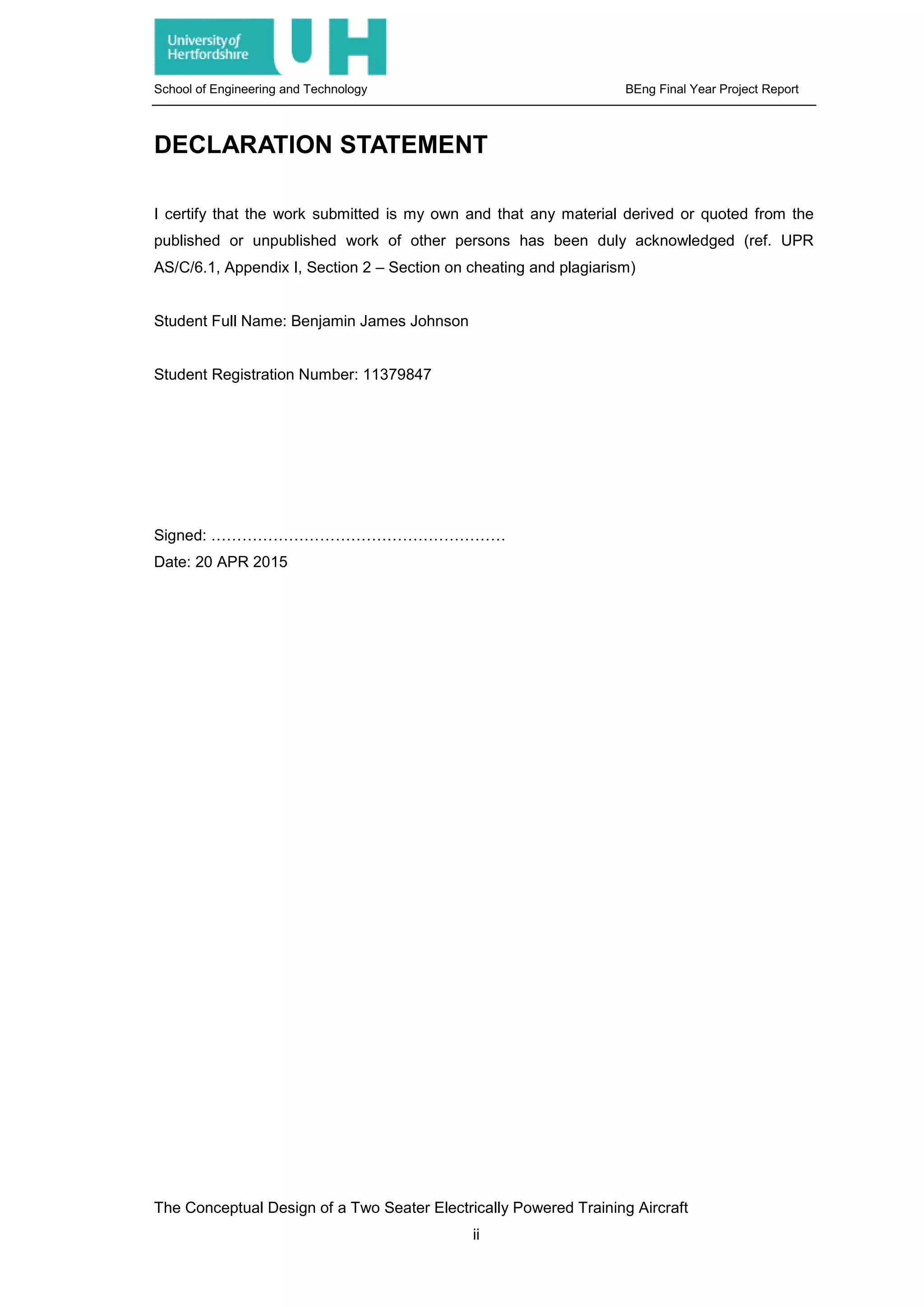 School of Engineering and Technology BEng Final Year Project Report
DECLARATION STATEMENT
I certify that the work submitted is my own and that any material derived or quoted from the
published or unpublished work of other persons has been duly acknowledged (ref. UPR
AS/C/6.1, Appendix I, Section 2 – Section on cheating and plagiarism)
Student Full Name: Benjamin James Johnson
Student Registration Number: 11379847
Signed: …………………………………………………
Date: 20 APR 2015
The Conceptual Design of a Two Seater Electrically Powered Training Aircraft
ii
 