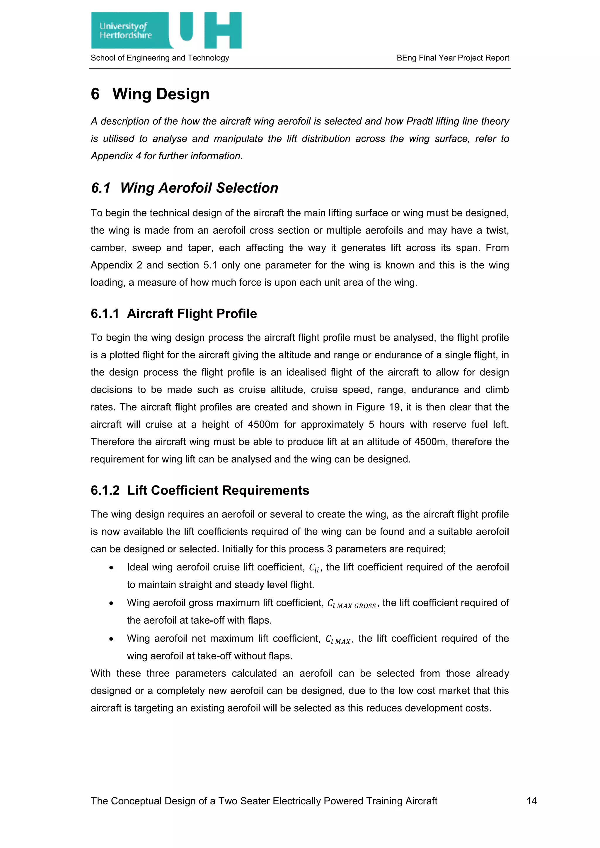 School of Engineering and Technology BEng Final Year Project Report
6 Wing Design
A description of the how the aircraft wing aerofoil is selected and how Pradtl lifting line theory
is utilised to analyse and manipulate the lift distribution across the wing surface, refer to
Appendix 4 for further information.
6.1 Wing Aerofoil Selection
To begin the technical design of the aircraft the main lifting surface or wing must be designed,
the wing is made from an aerofoil cross section or multiple aerofoils and may have a twist,
camber, sweep and taper, each affecting the way it generates lift across its span. From
Appendix 2 and section 5.1 only one parameter for the wing is known and this is the wing
loading, a measure of how much force is upon each unit area of the wing.
6.1.1 Aircraft Flight Profile
To begin the wing design process the aircraft flight profile must be analysed, the flight profile
is a plotted flight for the aircraft giving the altitude and range or endurance of a single flight, in
the design process the flight profile is an idealised flight of the aircraft to allow for design
decisions to be made such as cruise altitude, cruise speed, range, endurance and climb
rates. The aircraft flight profiles are created and shown in Figure 19, it is then clear that the
aircraft will cruise at a height of 4500m for approximately 5 hours with reserve fuel left.
Therefore the aircraft wing must be able to produce lift at an altitude of 4500m, therefore the
requirement for wing lift can be analysed and the wing can be designed.
6.1.2 Lift Coefficient Requirements
The wing design requires an aerofoil or several to create the wing, as the aircraft flight profile
is now available the lift coefficients required of the wing can be found and a suitable aerofoil
can be designed or selected. Initially for this process 3 parameters are required;
• Ideal wing aerofoil cruise lift coefficient, 𝐶𝐶𝑙𝑙𝑙𝑙, the lift coefficient required of the aerofoil
to maintain straight and steady level flight.
• Wing aerofoil gross maximum lift coefficient, 𝐶𝐶𝑙𝑙 𝑀𝑀𝑀𝑀𝑀𝑀 𝐺𝐺𝐺𝐺𝐺𝐺𝐺𝐺𝐺𝐺, the lift coefficient required of
the aerofoil at take-off with flaps.
• Wing aerofoil net maximum lift coefficient, 𝐶𝐶𝑙𝑙 𝑀𝑀𝑀𝑀𝑀𝑀, the lift coefficient required of the
wing aerofoil at take-off without flaps.
With these three parameters calculated an aerofoil can be selected from those already
designed or a completely new aerofoil can be designed, due to the low cost market that this
aircraft is targeting an existing aerofoil will be selected as this reduces development costs.
The Conceptual Design of a Two Seater Electrically Powered Training Aircraft 14
 