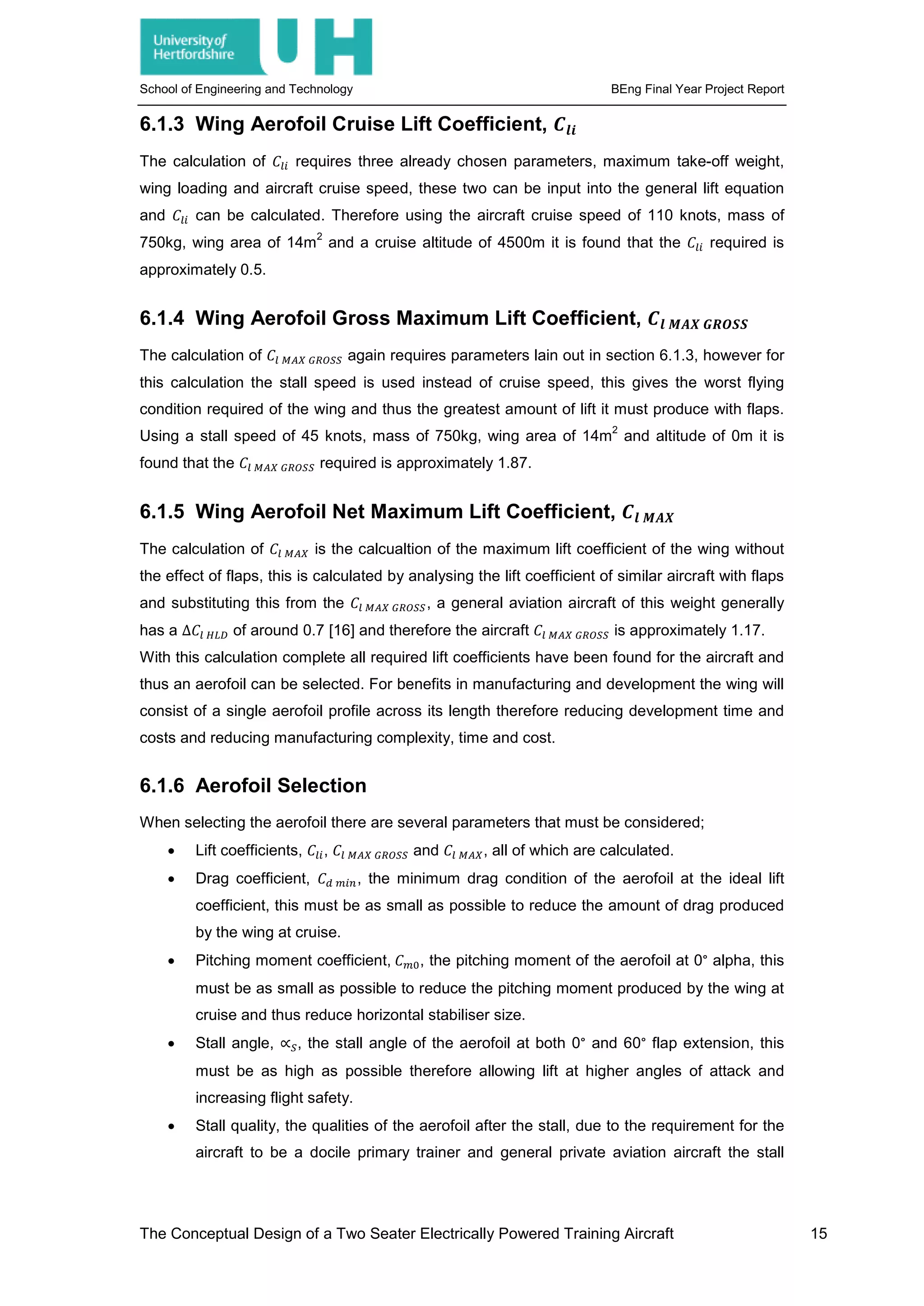School of Engineering and Technology BEng Final Year Project Report
6.1.3 Wing Aerofoil Cruise Lift Coefficient, 𝑪𝑪𝒍𝒍𝒍𝒍
The calculation of 𝐶𝐶𝑙𝑙𝑙𝑙 requires three already chosen parameters, maximum take-off weight,
wing loading and aircraft cruise speed, these two can be input into the general lift equation
and 𝐶𝐶𝑙𝑙𝑙𝑙 can be calculated. Therefore using the aircraft cruise speed of 110 knots, mass of
750kg, wing area of 14m
2
and a cruise altitude of 4500m it is found that the 𝐶𝐶𝑙𝑙𝑙𝑙 required is
approximately 0.5.
6.1.4 Wing Aerofoil Gross Maximum Lift Coefficient, 𝑪𝑪𝒍𝒍 𝑴𝑴𝑴𝑴𝑴𝑴 𝑮𝑮𝑮𝑮𝑮𝑮𝑮𝑮𝑮𝑮
The calculation of 𝐶𝐶𝑙𝑙 𝑀𝑀𝑀𝑀𝑀𝑀 𝐺𝐺𝐺𝐺𝐺𝐺𝐺𝐺𝐺𝐺 again requires parameters lain out in section 6.1.3, however for
this calculation the stall speed is used instead of cruise speed, this gives the worst flying
condition required of the wing and thus the greatest amount of lift it must produce with flaps.
Using a stall speed of 45 knots, mass of 750kg, wing area of 14m
2
and altitude of 0m it is
found that the 𝐶𝐶𝑙𝑙 𝑀𝑀𝑀𝑀𝑀𝑀 𝐺𝐺𝐺𝐺𝐺𝐺𝐺𝐺𝐺𝐺 required is approximately 1.87.
6.1.5 Wing Aerofoil Net Maximum Lift Coefficient, 𝑪𝑪𝒍𝒍 𝑴𝑴𝑴𝑴𝑴𝑴
The calculation of 𝐶𝐶𝑙𝑙 𝑀𝑀𝑀𝑀𝑀𝑀 is the calcualtion of the maximum lift coefficient of the wing without
the effect of flaps, this is calculated by analysing the lift coefficient of similar aircraft with flaps
and substituting this from the 𝐶𝐶𝑙𝑙 𝑀𝑀𝑀𝑀𝑀𝑀 𝐺𝐺𝐺𝐺𝐺𝐺𝐺𝐺𝐺𝐺, a general aviation aircraft of this weight generally
has a ∆𝐶𝐶𝑙𝑙 𝐻𝐻𝐻𝐻𝐻𝐻 of around 0.7 [16] and therefore the aircraft 𝐶𝐶𝑙𝑙 𝑀𝑀𝑀𝑀𝑀𝑀 𝐺𝐺𝐺𝐺𝐺𝐺𝐺𝐺𝐺𝐺 is approximately 1.17.
With this calculation complete all required lift coefficients have been found for the aircraft and
thus an aerofoil can be selected. For benefits in manufacturing and development the wing will
consist of a single aerofoil profile across its length therefore reducing development time and
costs and reducing manufacturing complexity, time and cost.
6.1.6 Aerofoil Selection
When selecting the aerofoil there are several parameters that must be considered;
• Lift coefficients, 𝐶𝐶𝑙𝑙𝑙𝑙, 𝐶𝐶𝑙𝑙 𝑀𝑀𝑀𝑀𝑀𝑀 𝐺𝐺𝐺𝐺𝐺𝐺𝐺𝐺𝐺𝐺 and 𝐶𝐶𝑙𝑙 𝑀𝑀𝑀𝑀𝑀𝑀, all of which are calculated.
• Drag coefficient, 𝐶𝐶𝑑𝑑 𝑚𝑚𝑚𝑚 𝑚𝑚, the minimum drag condition of the aerofoil at the ideal lift
coefficient, this must be as small as possible to reduce the amount of drag produced
by the wing at cruise.
• Pitching moment coefficient, 𝐶𝐶𝑚𝑚0, the pitching moment of the aerofoil at 0° alpha, this
must be as small as possible to reduce the pitching moment produced by the wing at
cruise and thus reduce horizontal stabiliser size.
• Stall angle, ∝𝑆𝑆, the stall angle of the aerofoil at both 0° and 60° flap extension, this
must be as high as possible therefore allowing lift at higher angles of attack and
increasing flight safety.
• Stall quality, the qualities of the aerofoil after the stall, due to the requirement for the
aircraft to be a docile primary trainer and general private aviation aircraft the stall
The Conceptual Design of a Two Seater Electrically Powered Training Aircraft 15
 