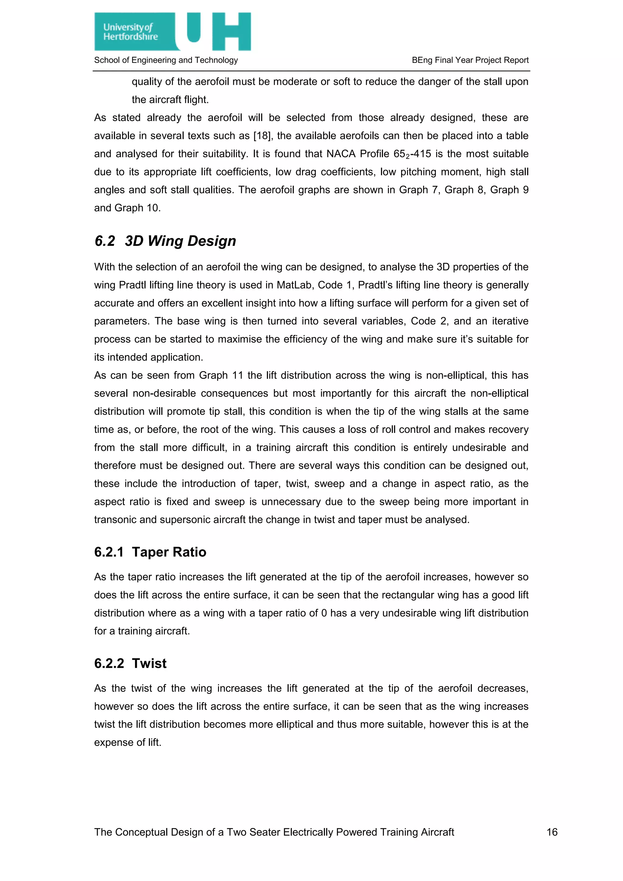 School of Engineering and Technology BEng Final Year Project Report
quality of the aerofoil must be moderate or soft to reduce the danger of the stall upon
the aircraft flight.
As stated already the aerofoil will be selected from those already designed, these are
available in several texts such as [18], the available aerofoils can then be placed into a table
and analysed for their suitability. It is found that NACA Profile 652-415 is the most suitable
due to its appropriate lift coefficients, low drag coefficients, low pitching moment, high stall
angles and soft stall qualities. The aerofoil graphs are shown in Graph 7, Graph 8, Graph 9
and Graph 10.
6.2 3D Wing Design
With the selection of an aerofoil the wing can be designed, to analyse the 3D properties of the
wing Pradtl lifting line theory is used in MatLab, Code 1, Pradtl’s lifting line theory is generally
accurate and offers an excellent insight into how a lifting surface will perform for a given set of
parameters. The base wing is then turned into several variables, Code 2, and an iterative
process can be started to maximise the efficiency of the wing and make sure it’s suitable for
its intended application.
As can be seen from Graph 11 the lift distribution across the wing is non-elliptical, this has
several non-desirable consequences but most importantly for this aircraft the non-elliptical
distribution will promote tip stall, this condition is when the tip of the wing stalls at the same
time as, or before, the root of the wing. This causes a loss of roll control and makes recovery
from the stall more difficult, in a training aircraft this condition is entirely undesirable and
therefore must be designed out. There are several ways this condition can be designed out,
these include the introduction of taper, twist, sweep and a change in aspect ratio, as the
aspect ratio is fixed and sweep is unnecessary due to the sweep being more important in
transonic and supersonic aircraft the change in twist and taper must be analysed.
6.2.1 Taper Ratio
As the taper ratio increases the lift generated at the tip of the aerofoil increases, however so
does the lift across the entire surface, it can be seen that the rectangular wing has a good lift
distribution where as a wing with a taper ratio of 0 has a very undesirable wing lift distribution
for a training aircraft.
6.2.2 Twist
As the twist of the wing increases the lift generated at the tip of the aerofoil decreases,
however so does the lift across the entire surface, it can be seen that as the wing increases
twist the lift distribution becomes more elliptical and thus more suitable, however this is at the
expense of lift.
The Conceptual Design of a Two Seater Electrically Powered Training Aircraft 16
 