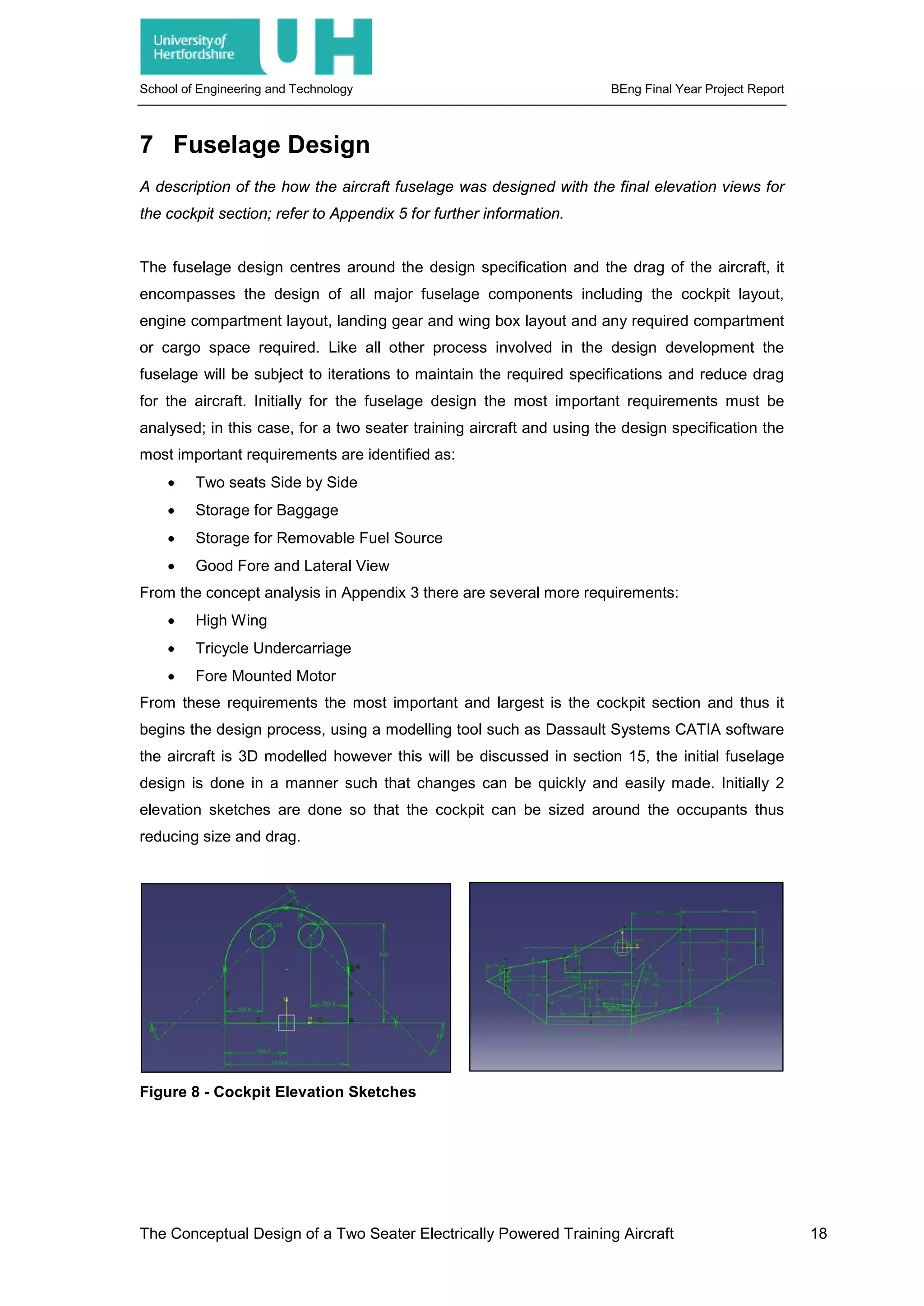 School of Engineering and Technology BEng Final Year Project Report
7 Fuselage Design
A description of the how the aircraft fuselage was designed with the final elevation views for
the cockpit section; refer to Appendix 5 for further information.
The fuselage design centres around the design specification and the drag of the aircraft, it
encompasses the design of all major fuselage components including the cockpit layout,
engine compartment layout, landing gear and wing box layout and any required compartment
or cargo space required. Like all other process involved in the design development the
fuselage will be subject to iterations to maintain the required specifications and reduce drag
for the aircraft. Initially for the fuselage design the most important requirements must be
analysed; in this case, for a two seater training aircraft and using the design specification the
most important requirements are identified as:
• Two seats Side by Side
• Storage for Baggage
• Storage for Removable Fuel Source
• Good Fore and Lateral View
From the concept analysis in Appendix 3 there are several more requirements:
• High Wing
• Tricycle Undercarriage
• Fore Mounted Motor
From these requirements the most important and largest is the cockpit section and thus it
begins the design process, using a modelling tool such as Dassault Systems CATIA software
the aircraft is 3D modelled however this will be discussed in section 15, the initial fuselage
design is done in a manner such that changes can be quickly and easily made. Initially 2
elevation sketches are done so that the cockpit can be sized around the occupants thus
reducing size and drag.
Figure 8 - Cockpit Elevation Sketches
The Conceptual Design of a Two Seater Electrically Powered Training Aircraft 18
 
