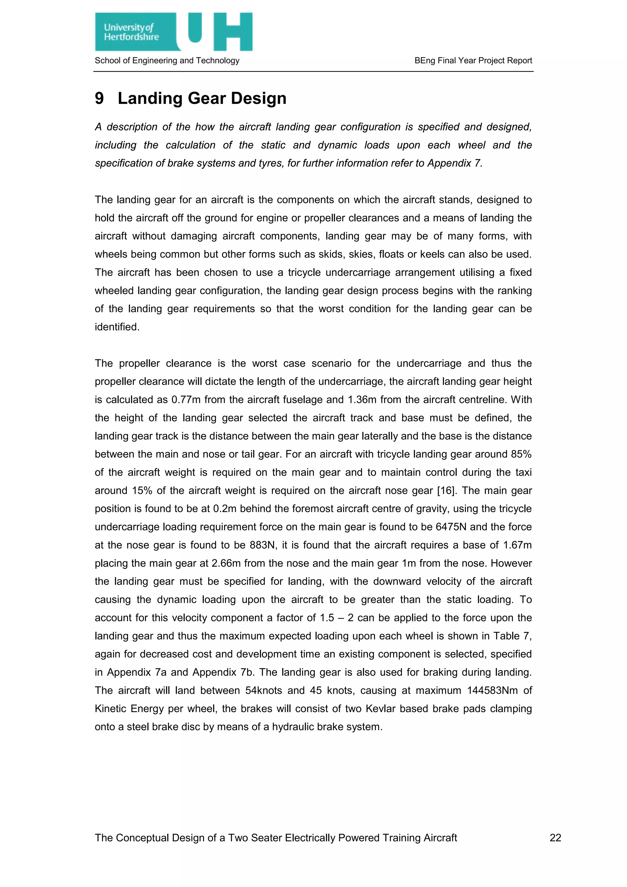 School of Engineering and Technology BEng Final Year Project Report
9 Landing Gear Design
A description of the how the aircraft landing gear configuration is specified and designed,
including the calculation of the static and dynamic loads upon each wheel and the
specification of brake systems and tyres, for further information refer to Appendix 7.
The landing gear for an aircraft is the components on which the aircraft stands, designed to
hold the aircraft off the ground for engine or propeller clearances and a means of landing the
aircraft without damaging aircraft components, landing gear may be of many forms, with
wheels being common but other forms such as skids, skies, floats or keels can also be used.
The aircraft has been chosen to use a tricycle undercarriage arrangement utilising a fixed
wheeled landing gear configuration, the landing gear design process begins with the ranking
of the landing gear requirements so that the worst condition for the landing gear can be
identified.
The propeller clearance is the worst case scenario for the undercarriage and thus the
propeller clearance will dictate the length of the undercarriage, the aircraft landing gear height
is calculated as 0.77m from the aircraft fuselage and 1.36m from the aircraft centreline. With
the height of the landing gear selected the aircraft track and base must be defined, the
landing gear track is the distance between the main gear laterally and the base is the distance
between the main and nose or tail gear. For an aircraft with tricycle landing gear around 85%
of the aircraft weight is required on the main gear and to maintain control during the taxi
around 15% of the aircraft weight is required on the aircraft nose gear [16]. The main gear
position is found to be at 0.2m behind the foremost aircraft centre of gravity, using the tricycle
undercarriage loading requirement force on the main gear is found to be 6475N and the force
at the nose gear is found to be 883N, it is found that the aircraft requires a base of 1.67m
placing the main gear at 2.66m from the nose and the main gear 1m from the nose. However
the landing gear must be specified for landing, with the downward velocity of the aircraft
causing the dynamic loading upon the aircraft to be greater than the static loading. To
account for this velocity component a factor of 1.5 – 2 can be applied to the force upon the
landing gear and thus the maximum expected loading upon each wheel is shown in Table 7,
again for decreased cost and development time an existing component is selected, specified
in Appendix 7a and Appendix 7b. The landing gear is also used for braking during landing.
The aircraft will land between 54knots and 45 knots, causing at maximum 144583Nm of
Kinetic Energy per wheel, the brakes will consist of two Kevlar based brake pads clamping
onto a steel brake disc by means of a hydraulic brake system.
The Conceptual Design of a Two Seater Electrically Powered Training Aircraft 22
 