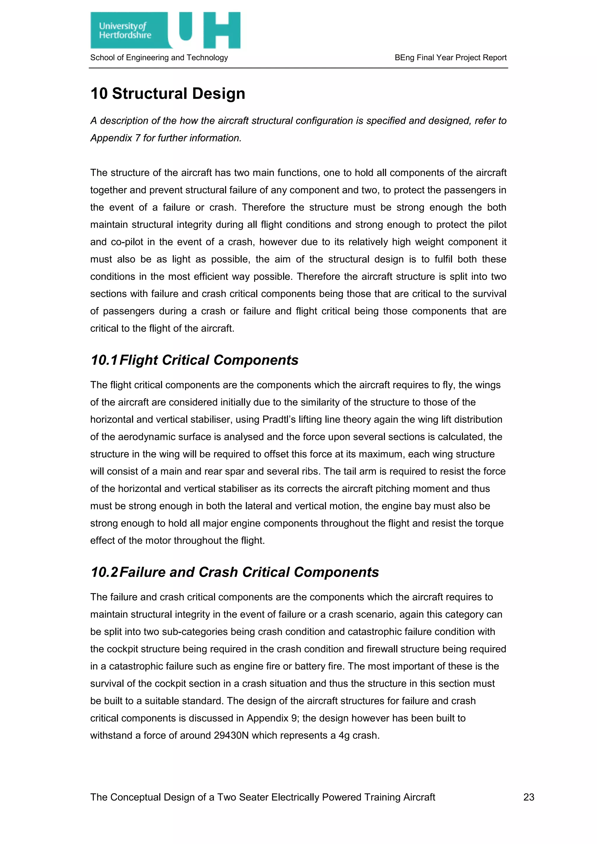 School of Engineering and Technology BEng Final Year Project Report
10 Structural Design
A description of the how the aircraft structural configuration is specified and designed, refer to
Appendix 7 for further information.
The structure of the aircraft has two main functions, one to hold all components of the aircraft
together and prevent structural failure of any component and two, to protect the passengers in
the event of a failure or crash. Therefore the structure must be strong enough the both
maintain structural integrity during all flight conditions and strong enough to protect the pilot
and co-pilot in the event of a crash, however due to its relatively high weight component it
must also be as light as possible, the aim of the structural design is to fulfil both these
conditions in the most efficient way possible. Therefore the aircraft structure is split into two
sections with failure and crash critical components being those that are critical to the survival
of passengers during a crash or failure and flight critical being those components that are
critical to the flight of the aircraft.
10.1Flight Critical Components
The flight critical components are the components which the aircraft requires to fly, the wings
of the aircraft are considered initially due to the similarity of the structure to those of the
horizontal and vertical stabiliser, using Pradtl’s lifting line theory again the wing lift distribution
of the aerodynamic surface is analysed and the force upon several sections is calculated, the
structure in the wing will be required to offset this force at its maximum, each wing structure
will consist of a main and rear spar and several ribs. The tail arm is required to resist the force
of the horizontal and vertical stabiliser as its corrects the aircraft pitching moment and thus
must be strong enough in both the lateral and vertical motion, the engine bay must also be
strong enough to hold all major engine components throughout the flight and resist the torque
effect of the motor throughout the flight.
10.2Failure and Crash Critical Components
The failure and crash critical components are the components which the aircraft requires to
maintain structural integrity in the event of failure or a crash scenario, again this category can
be split into two sub-categories being crash condition and catastrophic failure condition with
the cockpit structure being required in the crash condition and firewall structure being required
in a catastrophic failure such as engine fire or battery fire. The most important of these is the
survival of the cockpit section in a crash situation and thus the structure in this section must
be built to a suitable standard. The design of the aircraft structures for failure and crash
critical components is discussed in Appendix 9; the design however has been built to
withstand a force of around 29430N which represents a 4g crash.
The Conceptual Design of a Two Seater Electrically Powered Training Aircraft 23
 