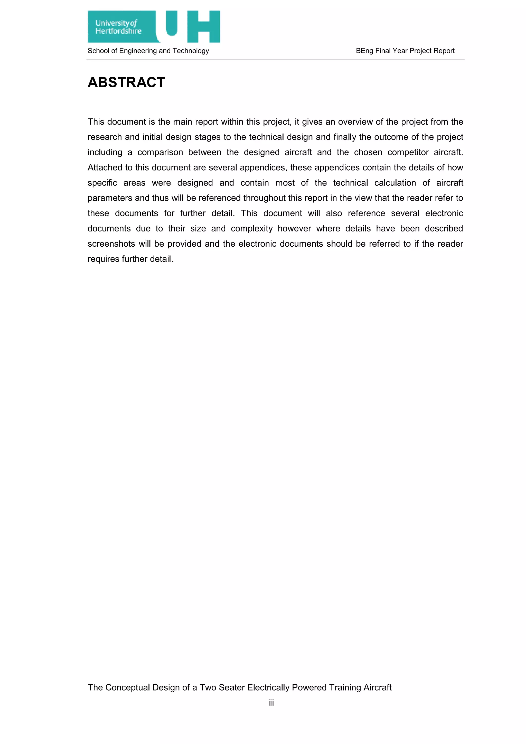 School of Engineering and Technology BEng Final Year Project Report
ABSTRACT
This document is the main report within this project, it gives an overview of the project from the
research and initial design stages to the technical design and finally the outcome of the project
including a comparison between the designed aircraft and the chosen competitor aircraft.
Attached to this document are several appendices, these appendices contain the details of how
specific areas were designed and contain most of the technical calculation of aircraft
parameters and thus will be referenced throughout this report in the view that the reader refer to
these documents for further detail. This document will also reference several electronic
documents due to their size and complexity however where details have been described
screenshots will be provided and the electronic documents should be referred to if the reader
requires further detail.
The Conceptual Design of a Two Seater Electrically Powered Training Aircraft
iii
 