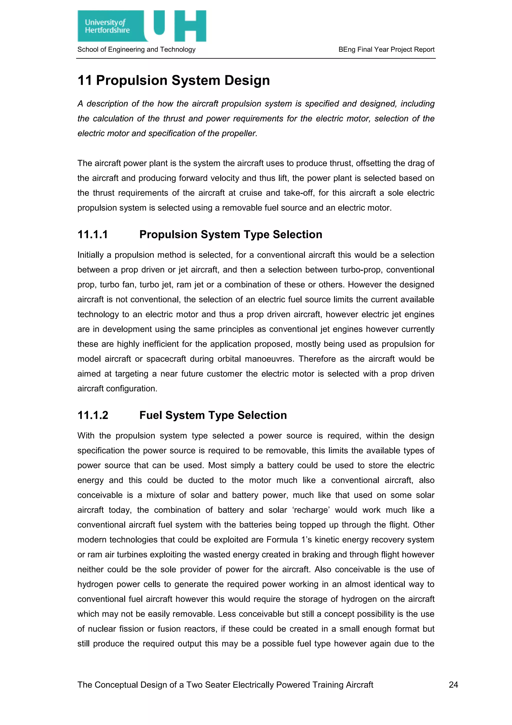 School of Engineering and Technology BEng Final Year Project Report
11 Propulsion System Design
A description of the how the aircraft propulsion system is specified and designed, including
the calculation of the thrust and power requirements for the electric motor, selection of the
electric motor and specification of the propeller.
The aircraft power plant is the system the aircraft uses to produce thrust, offsetting the drag of
the aircraft and producing forward velocity and thus lift, the power plant is selected based on
the thrust requirements of the aircraft at cruise and take-off, for this aircraft a sole electric
propulsion system is selected using a removable fuel source and an electric motor.
11.1.1 Propulsion System Type Selection
Initially a propulsion method is selected, for a conventional aircraft this would be a selection
between a prop driven or jet aircraft, and then a selection between turbo-prop, conventional
prop, turbo fan, turbo jet, ram jet or a combination of these or others. However the designed
aircraft is not conventional, the selection of an electric fuel source limits the current available
technology to an electric motor and thus a prop driven aircraft, however electric jet engines
are in development using the same principles as conventional jet engines however currently
these are highly inefficient for the application proposed, mostly being used as propulsion for
model aircraft or spacecraft during orbital manoeuvres. Therefore as the aircraft would be
aimed at targeting a near future customer the electric motor is selected with a prop driven
aircraft configuration.
11.1.2 Fuel System Type Selection
With the propulsion system type selected a power source is required, within the design
specification the power source is required to be removable, this limits the available types of
power source that can be used. Most simply a battery could be used to store the electric
energy and this could be ducted to the motor much like a conventional aircraft, also
conceivable is a mixture of solar and battery power, much like that used on some solar
aircraft today, the combination of battery and solar ‘recharge’ would work much like a
conventional aircraft fuel system with the batteries being topped up through the flight. Other
modern technologies that could be exploited are Formula 1’s kinetic energy recovery system
or ram air turbines exploiting the wasted energy created in braking and through flight however
neither could be the sole provider of power for the aircraft. Also conceivable is the use of
hydrogen power cells to generate the required power working in an almost identical way to
conventional fuel aircraft however this would require the storage of hydrogen on the aircraft
which may not be easily removable. Less conceivable but still a concept possibility is the use
of nuclear fission or fusion reactors, if these could be created in a small enough format but
still produce the required output this may be a possible fuel type however again due to the
The Conceptual Design of a Two Seater Electrically Powered Training Aircraft 24
 
