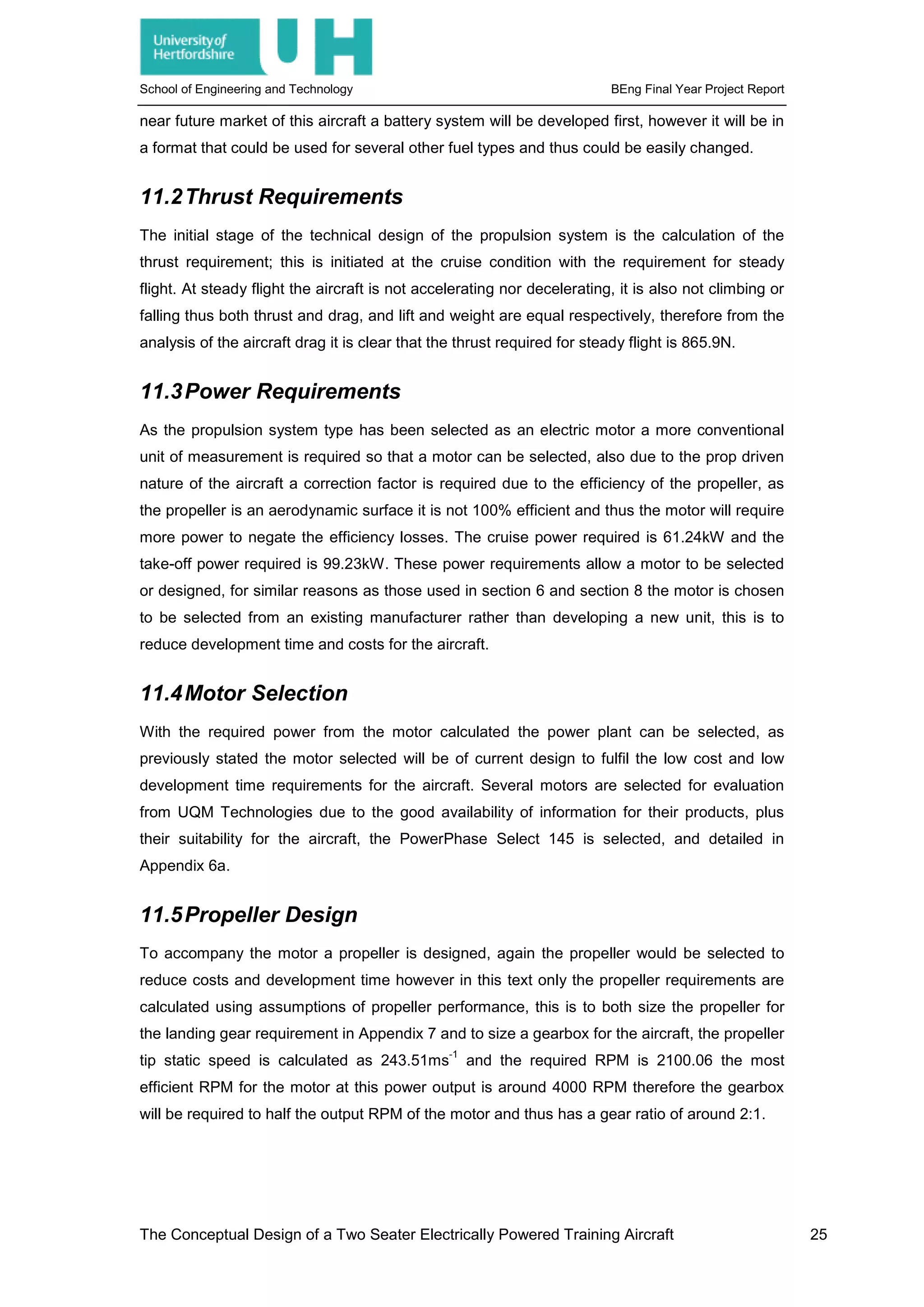 School of Engineering and Technology BEng Final Year Project Report
near future market of this aircraft a battery system will be developed first, however it will be in
a format that could be used for several other fuel types and thus could be easily changed.
11.2Thrust Requirements
The initial stage of the technical design of the propulsion system is the calculation of the
thrust requirement; this is initiated at the cruise condition with the requirement for steady
flight. At steady flight the aircraft is not accelerating nor decelerating, it is also not climbing or
falling thus both thrust and drag, and lift and weight are equal respectively, therefore from the
analysis of the aircraft drag it is clear that the thrust required for steady flight is 865.9N.
11.3Power Requirements
As the propulsion system type has been selected as an electric motor a more conventional
unit of measurement is required so that a motor can be selected, also due to the prop driven
nature of the aircraft a correction factor is required due to the efficiency of the propeller, as
the propeller is an aerodynamic surface it is not 100% efficient and thus the motor will require
more power to negate the efficiency losses. The cruise power required is 61.24kW and the
take-off power required is 99.23kW. These power requirements allow a motor to be selected
or designed, for similar reasons as those used in section 6 and section 8 the motor is chosen
to be selected from an existing manufacturer rather than developing a new unit, this is to
reduce development time and costs for the aircraft.
11.4Motor Selection
With the required power from the motor calculated the power plant can be selected, as
previously stated the motor selected will be of current design to fulfil the low cost and low
development time requirements for the aircraft. Several motors are selected for evaluation
from UQM Technologies due to the good availability of information for their products, plus
their suitability for the aircraft, the PowerPhase Select 145 is selected, and detailed in
Appendix 6a.
11.5Propeller Design
To accompany the motor a propeller is designed, again the propeller would be selected to
reduce costs and development time however in this text only the propeller requirements are
calculated using assumptions of propeller performance, this is to both size the propeller for
the landing gear requirement in Appendix 7 and to size a gearbox for the aircraft, the propeller
tip static speed is calculated as 243.51ms
-1
and the required RPM is 2100.06 the most
efficient RPM for the motor at this power output is around 4000 RPM therefore the gearbox
will be required to half the output RPM of the motor and thus has a gear ratio of around 2:1.
The Conceptual Design of a Two Seater Electrically Powered Training Aircraft 25
 
