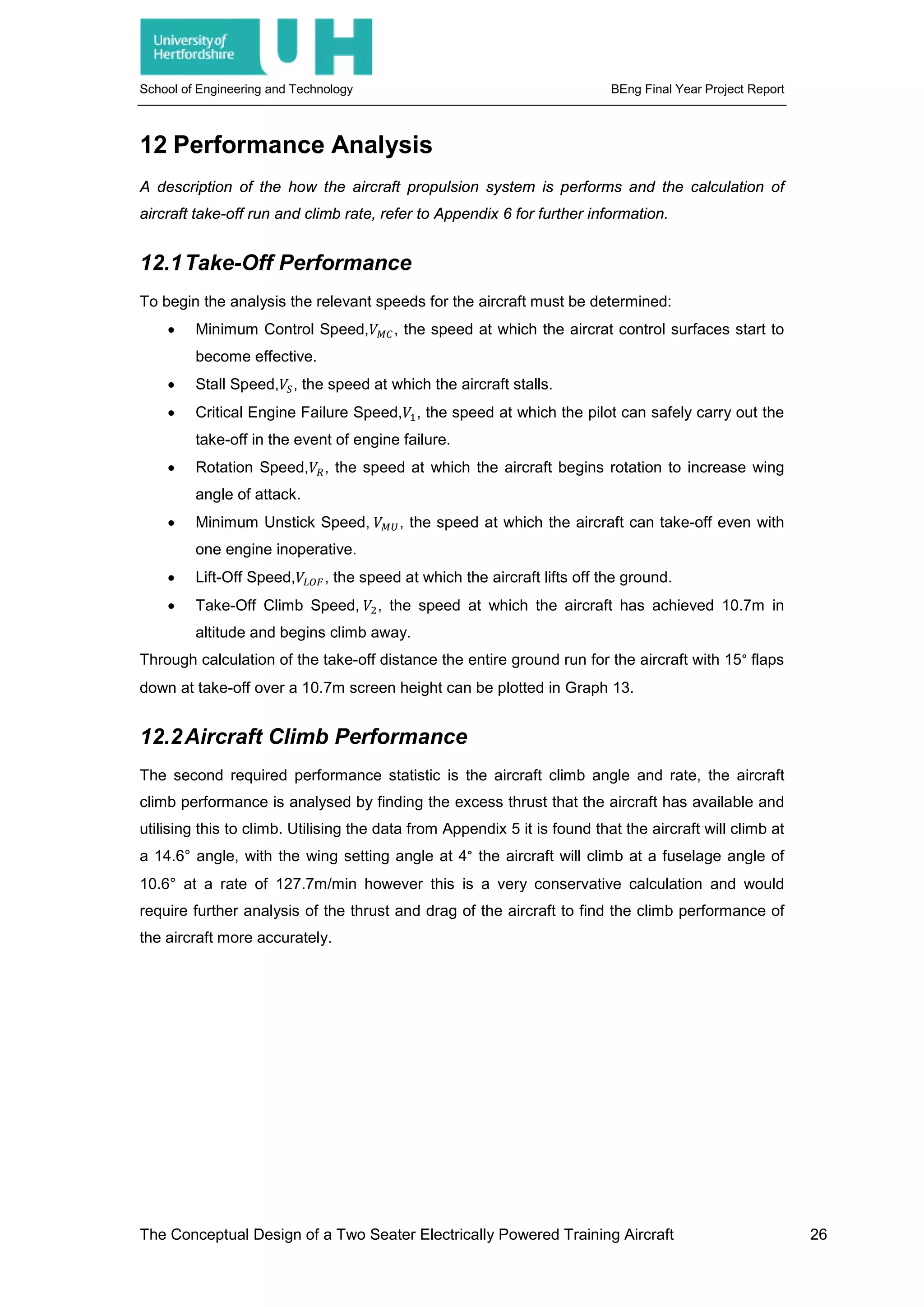 School of Engineering and Technology BEng Final Year Project Report
12 Performance Analysis
A description of the how the aircraft propulsion system is performs and the calculation of
aircraft take-off run and climb rate, refer to Appendix 6 for further information.
12.1Take-Off Performance
To begin the analysis the relevant speeds for the aircraft must be determined:
• Minimum Control Speed,𝑉𝑉𝑀𝑀𝑀𝑀, the speed at which the aircrat control surfaces start to
become effective.
• Stall Speed,𝑉𝑉𝑆𝑆, the speed at which the aircraft stalls.
• Critical Engine Failure Speed,𝑉𝑉1, the speed at which the pilot can safely carry out the
take-off in the event of engine failure.
• Rotation Speed,𝑉𝑉𝑅𝑅, the speed at which the aircraft begins rotation to increase wing
angle of attack.
• Minimum Unstick Speed, 𝑉𝑉𝑀𝑀𝑀𝑀, the speed at which the aircraft can take-off even with
one engine inoperative.
• Lift-Off Speed,𝑉𝑉𝐿𝐿𝐿𝐿𝐿𝐿, the speed at which the aircraft lifts off the ground.
• Take-Off Climb Speed, 𝑉𝑉2, the speed at which the aircraft has achieved 10.7m in
altitude and begins climb away.
Through calculation of the take-off distance the entire ground run for the aircraft with 15° flaps
down at take-off over a 10.7m screen height can be plotted in Graph 13.
12.2Aircraft Climb Performance
The second required performance statistic is the aircraft climb angle and rate, the aircraft
climb performance is analysed by finding the excess thrust that the aircraft has available and
utilising this to climb. Utilising the data from Appendix 5 it is found that the aircraft will climb at
a 14.6° angle, with the wing setting angle at 4° the aircraft will climb at a fuselage angle of
10.6° at a rate of 127.7m/min however this is a very conservative calculation and would
require further analysis of the thrust and drag of the aircraft to find the climb performance of
the aircraft more accurately.
The Conceptual Design of a Two Seater Electrically Powered Training Aircraft 26
 