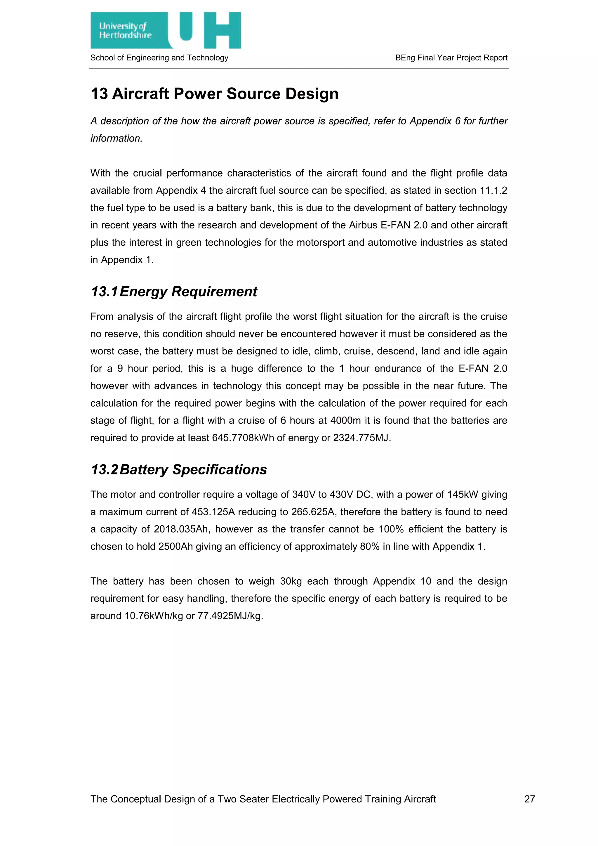 School of Engineering and Technology BEng Final Year Project Report
13 Aircraft Power Source Design
A description of the how the aircraft power source is specified, refer to Appendix 6 for further
information.
With the crucial performance characteristics of the aircraft found and the flight profile data
available from Appendix 4 the aircraft fuel source can be specified, as stated in section 11.1.2
the fuel type to be used is a battery bank, this is due to the development of battery technology
in recent years with the research and development of the Airbus E-FAN 2.0 and other aircraft
plus the interest in green technologies for the motorsport and automotive industries as stated
in Appendix 1.
13.1Energy Requirement
From analysis of the aircraft flight profile the worst flight situation for the aircraft is the cruise
no reserve, this condition should never be encountered however it must be considered as the
worst case, the battery must be designed to idle, climb, cruise, descend, land and idle again
for a 9 hour period, this is a huge difference to the 1 hour endurance of the E-FAN 2.0
however with advances in technology this concept may be possible in the near future. The
calculation for the required power begins with the calculation of the power required for each
stage of flight, for a flight with a cruise of 6 hours at 4000m it is found that the batteries are
required to provide at least 645.7708kWh of energy or 2324.775MJ.
13.2Battery Specifications
The motor and controller require a voltage of 340V to 430V DC, with a power of 145kW giving
a maximum current of 453.125A reducing to 265.625A, therefore the battery is found to need
a capacity of 2018.035Ah, however as the transfer cannot be 100% efficient the battery is
chosen to hold 2500Ah giving an efficiency of approximately 80% in line with Appendix 1.
The battery has been chosen to weigh 30kg each through Appendix 10 and the design
requirement for easy handling, therefore the specific energy of each battery is required to be
around 10.76kWh/kg or 77.4925MJ/kg.
The Conceptual Design of a Two Seater Electrically Powered Training Aircraft 27
 