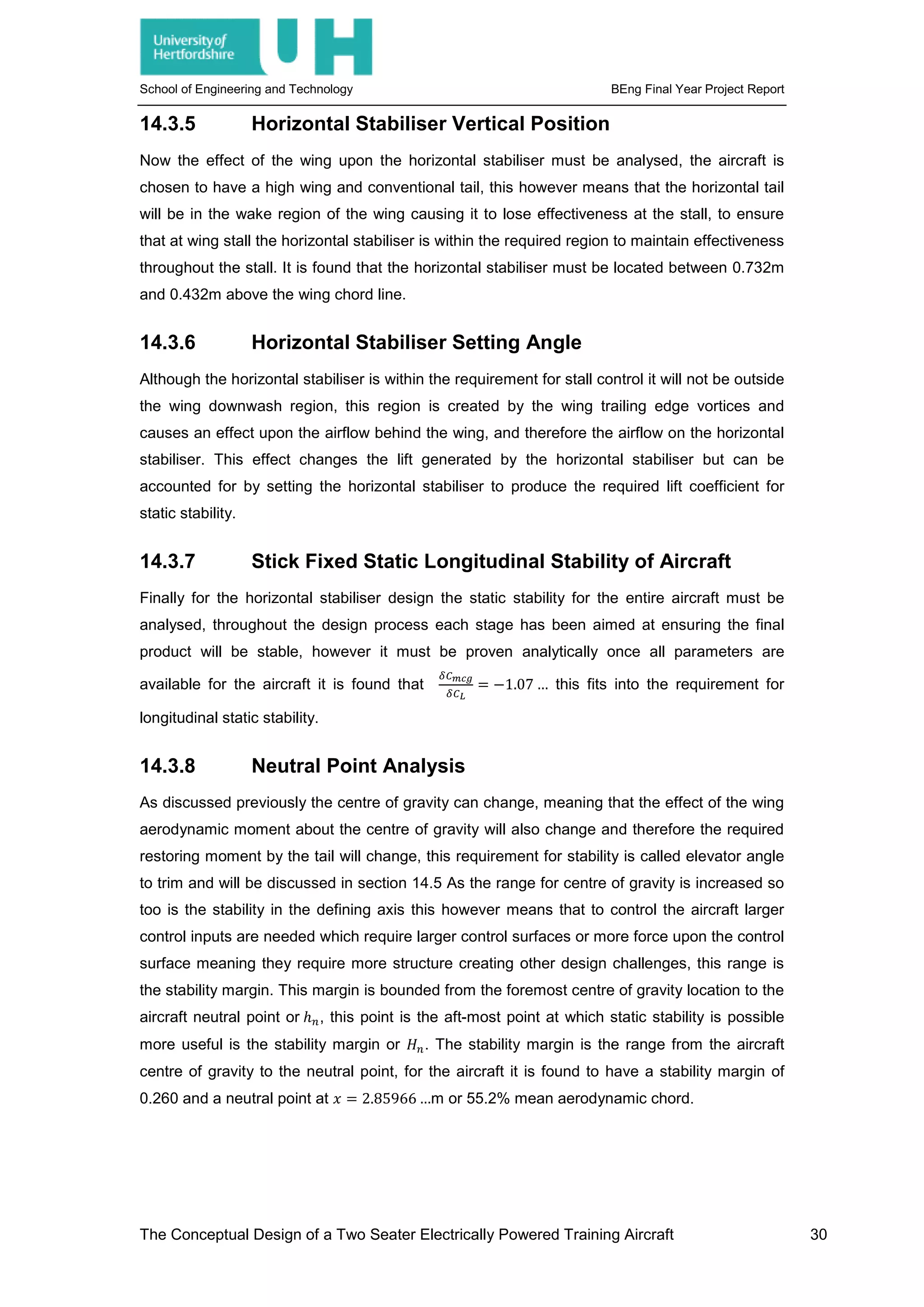 School of Engineering and Technology BEng Final Year Project Report
14.3.5 Horizontal Stabiliser Vertical Position
Now the effect of the wing upon the horizontal stabiliser must be analysed, the aircraft is
chosen to have a high wing and conventional tail, this however means that the horizontal tail
will be in the wake region of the wing causing it to lose effectiveness at the stall, to ensure
that at wing stall the horizontal stabiliser is within the required region to maintain effectiveness
throughout the stall. It is found that the horizontal stabiliser must be located between 0.732m
and 0.432m above the wing chord line.
14.3.6 Horizontal Stabiliser Setting Angle
Although the horizontal stabiliser is within the requirement for stall control it will not be outside
the wing downwash region, this region is created by the wing trailing edge vortices and
causes an effect upon the airflow behind the wing, and therefore the airflow on the horizontal
stabiliser. This effect changes the lift generated by the horizontal stabiliser but can be
accounted for by setting the horizontal stabiliser to produce the required lift coefficient for
static stability.
14.3.7 Stick Fixed Static Longitudinal Stability of Aircraft
Finally for the horizontal stabiliser design the static stability for the entire aircraft must be
analysed, throughout the design process each stage has been aimed at ensuring the final
product will be stable, however it must be proven analytically once all parameters are
available for the aircraft it is found that
𝛿𝛿𝐶𝐶 𝑚𝑚𝑚𝑚𝑚𝑚
𝛿𝛿𝐶𝐶𝐿𝐿
= −1.07 … this fits into the requirement for
longitudinal static stability.
14.3.8 Neutral Point Analysis
As discussed previously the centre of gravity can change, meaning that the effect of the wing
aerodynamic moment about the centre of gravity will also change and therefore the required
restoring moment by the tail will change, this requirement for stability is called elevator angle
to trim and will be discussed in section 14.5 As the range for centre of gravity is increased so
too is the stability in the defining axis this however means that to control the aircraft larger
control inputs are needed which require larger control surfaces or more force upon the control
surface meaning they require more structure creating other design challenges, this range is
the stability margin. This margin is bounded from the foremost centre of gravity location to the
aircraft neutral point or ℎ𝑛𝑛, this point is the aft-most point at which static stability is possible
more useful is the stability margin or 𝐻𝐻𝑛𝑛. The stability margin is the range from the aircraft
centre of gravity to the neutral point, for the aircraft it is found to have a stability margin of
0.260 and a neutral point at 𝑥𝑥 = 2.85966 …m or 55.2% mean aerodynamic chord.
The Conceptual Design of a Two Seater Electrically Powered Training Aircraft 30
 