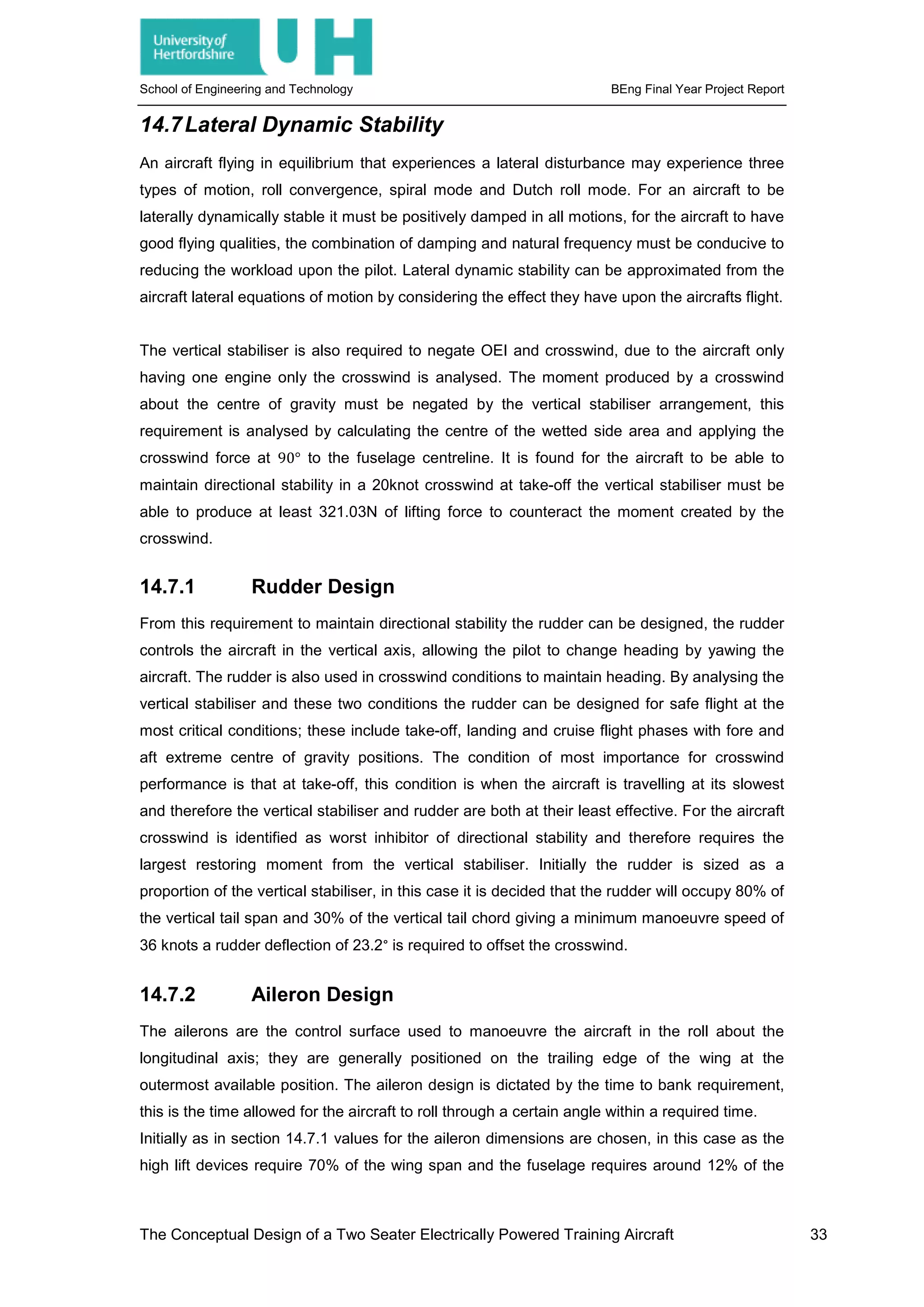 School of Engineering and Technology BEng Final Year Project Report
14.7Lateral Dynamic Stability
An aircraft flying in equilibrium that experiences a lateral disturbance may experience three
types of motion, roll convergence, spiral mode and Dutch roll mode. For an aircraft to be
laterally dynamically stable it must be positively damped in all motions, for the aircraft to have
good flying qualities, the combination of damping and natural frequency must be conducive to
reducing the workload upon the pilot. Lateral dynamic stability can be approximated from the
aircraft lateral equations of motion by considering the effect they have upon the aircrafts flight.
The vertical stabiliser is also required to negate OEI and crosswind, due to the aircraft only
having one engine only the crosswind is analysed. The moment produced by a crosswind
about the centre of gravity must be negated by the vertical stabiliser arrangement, this
requirement is analysed by calculating the centre of the wetted side area and applying the
crosswind force at 90° to the fuselage centreline. It is found for the aircraft to be able to
maintain directional stability in a 20knot crosswind at take-off the vertical stabiliser must be
able to produce at least 321.03N of lifting force to counteract the moment created by the
crosswind.
14.7.1 Rudder Design
From this requirement to maintain directional stability the rudder can be designed, the rudder
controls the aircraft in the vertical axis, allowing the pilot to change heading by yawing the
aircraft. The rudder is also used in crosswind conditions to maintain heading. By analysing the
vertical stabiliser and these two conditions the rudder can be designed for safe flight at the
most critical conditions; these include take-off, landing and cruise flight phases with fore and
aft extreme centre of gravity positions. The condition of most importance for crosswind
performance is that at take-off, this condition is when the aircraft is travelling at its slowest
and therefore the vertical stabiliser and rudder are both at their least effective. For the aircraft
crosswind is identified as worst inhibitor of directional stability and therefore requires the
largest restoring moment from the vertical stabiliser. Initially the rudder is sized as a
proportion of the vertical stabiliser, in this case it is decided that the rudder will occupy 80% of
the vertical tail span and 30% of the vertical tail chord giving a minimum manoeuvre speed of
36 knots a rudder deflection of 23.2° is required to offset the crosswind.
14.7.2 Aileron Design
The ailerons are the control surface used to manoeuvre the aircraft in the roll about the
longitudinal axis; they are generally positioned on the trailing edge of the wing at the
outermost available position. The aileron design is dictated by the time to bank requirement,
this is the time allowed for the aircraft to roll through a certain angle within a required time.
Initially as in section 14.7.1 values for the aileron dimensions are chosen, in this case as the
high lift devices require 70% of the wing span and the fuselage requires around 12% of the
The Conceptual Design of a Two Seater Electrically Powered Training Aircraft 33
 