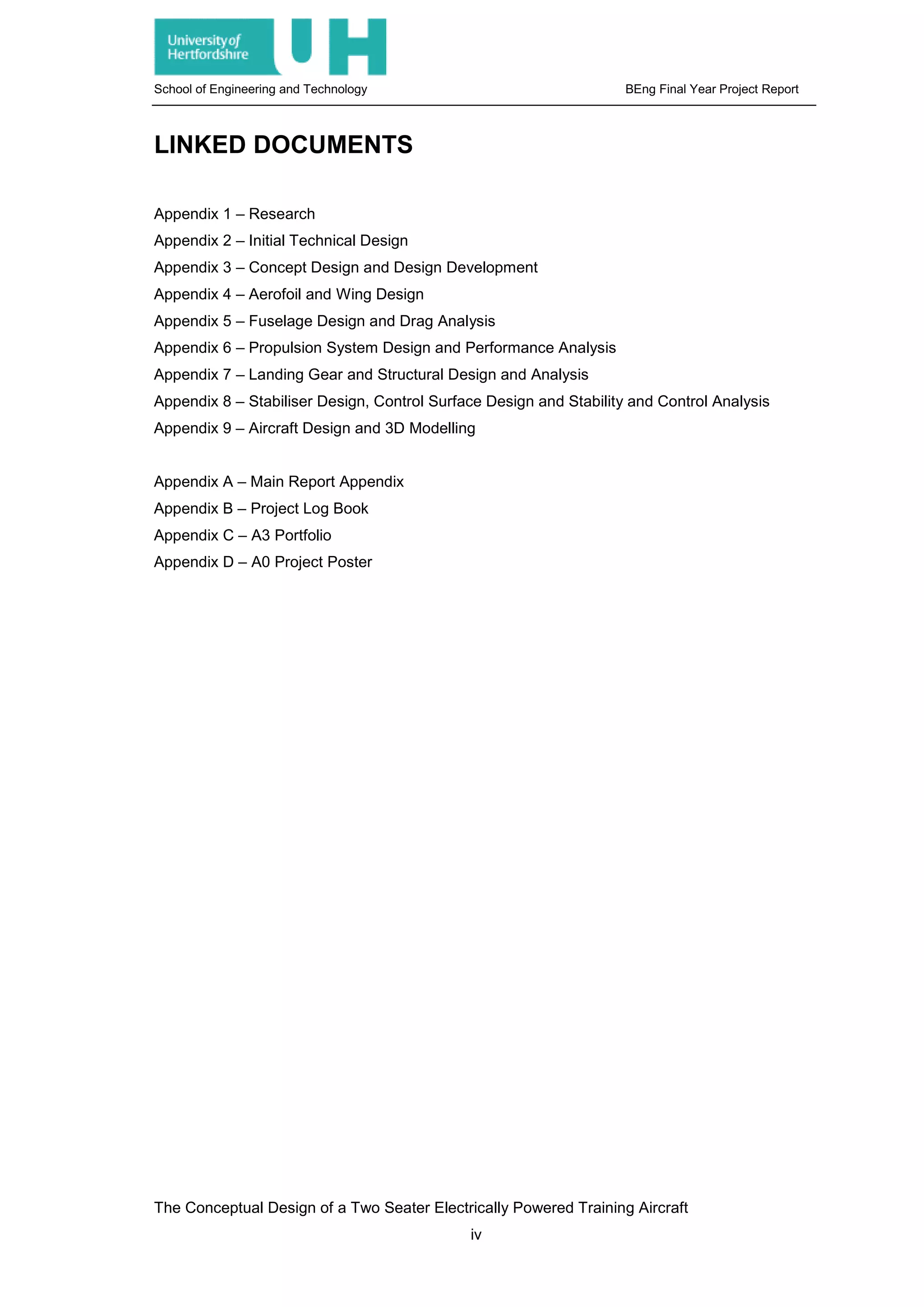School of Engineering and Technology BEng Final Year Project Report
LINKED DOCUMENTS
Appendix 1 – Research
Appendix 2 – Initial Technical Design
Appendix 3 – Concept Design and Design Development
Appendix 4 – Aerofoil and Wing Design
Appendix 5 – Fuselage Design and Drag Analysis
Appendix 6 – Propulsion System Design and Performance Analysis
Appendix 7 – Landing Gear and Structural Design and Analysis
Appendix 8 – Stabiliser Design, Control Surface Design and Stability and Control Analysis
Appendix 9 – Aircraft Design and 3D Modelling
Appendix A – Main Report Appendix
Appendix B – Project Log Book
Appendix C – A3 Portfolio
Appendix D – A0 Project Poster
The Conceptual Design of a Two Seater Electrically Powered Training Aircraft
iv
 