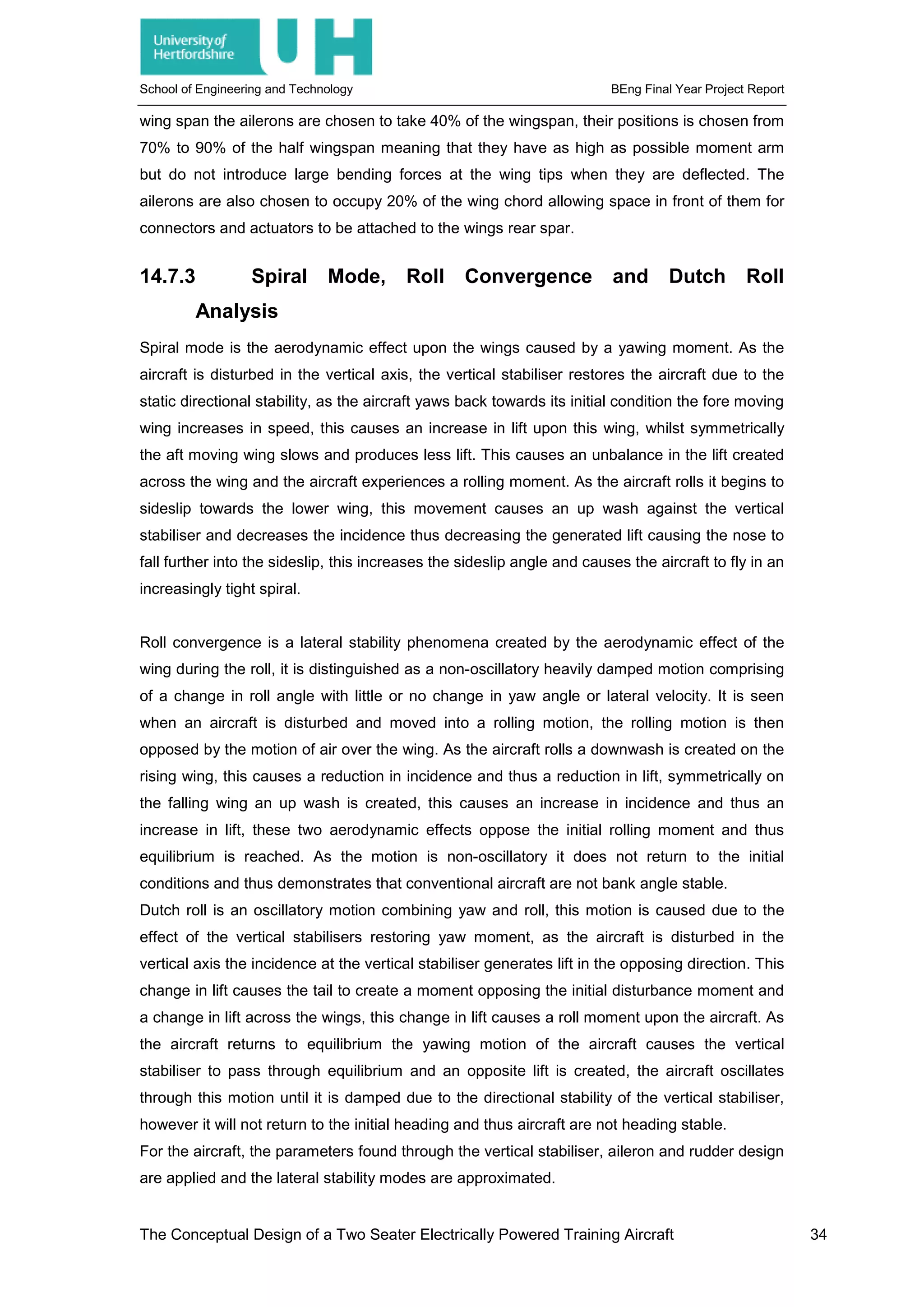 School of Engineering and Technology BEng Final Year Project Report
wing span the ailerons are chosen to take 40% of the wingspan, their positions is chosen from
70% to 90% of the half wingspan meaning that they have as high as possible moment arm
but do not introduce large bending forces at the wing tips when they are deflected. The
ailerons are also chosen to occupy 20% of the wing chord allowing space in front of them for
connectors and actuators to be attached to the wings rear spar.
14.7.3 Spiral Mode, Roll Convergence and Dutch Roll
Analysis
Spiral mode is the aerodynamic effect upon the wings caused by a yawing moment. As the
aircraft is disturbed in the vertical axis, the vertical stabiliser restores the aircraft due to the
static directional stability, as the aircraft yaws back towards its initial condition the fore moving
wing increases in speed, this causes an increase in lift upon this wing, whilst symmetrically
the aft moving wing slows and produces less lift. This causes an unbalance in the lift created
across the wing and the aircraft experiences a rolling moment. As the aircraft rolls it begins to
sideslip towards the lower wing, this movement causes an up wash against the vertical
stabiliser and decreases the incidence thus decreasing the generated lift causing the nose to
fall further into the sideslip, this increases the sideslip angle and causes the aircraft to fly in an
increasingly tight spiral.
Roll convergence is a lateral stability phenomena created by the aerodynamic effect of the
wing during the roll, it is distinguished as a non-oscillatory heavily damped motion comprising
of a change in roll angle with little or no change in yaw angle or lateral velocity. It is seen
when an aircraft is disturbed and moved into a rolling motion, the rolling motion is then
opposed by the motion of air over the wing. As the aircraft rolls a downwash is created on the
rising wing, this causes a reduction in incidence and thus a reduction in lift, symmetrically on
the falling wing an up wash is created, this causes an increase in incidence and thus an
increase in lift, these two aerodynamic effects oppose the initial rolling moment and thus
equilibrium is reached. As the motion is non-oscillatory it does not return to the initial
conditions and thus demonstrates that conventional aircraft are not bank angle stable.
Dutch roll is an oscillatory motion combining yaw and roll, this motion is caused due to the
effect of the vertical stabilisers restoring yaw moment, as the aircraft is disturbed in the
vertical axis the incidence at the vertical stabiliser generates lift in the opposing direction. This
change in lift causes the tail to create a moment opposing the initial disturbance moment and
a change in lift across the wings, this change in lift causes a roll moment upon the aircraft. As
the aircraft returns to equilibrium the yawing motion of the aircraft causes the vertical
stabiliser to pass through equilibrium and an opposite lift is created, the aircraft oscillates
through this motion until it is damped due to the directional stability of the vertical stabiliser,
however it will not return to the initial heading and thus aircraft are not heading stable.
For the aircraft, the parameters found through the vertical stabiliser, aileron and rudder design
are applied and the lateral stability modes are approximated.
The Conceptual Design of a Two Seater Electrically Powered Training Aircraft 34
 