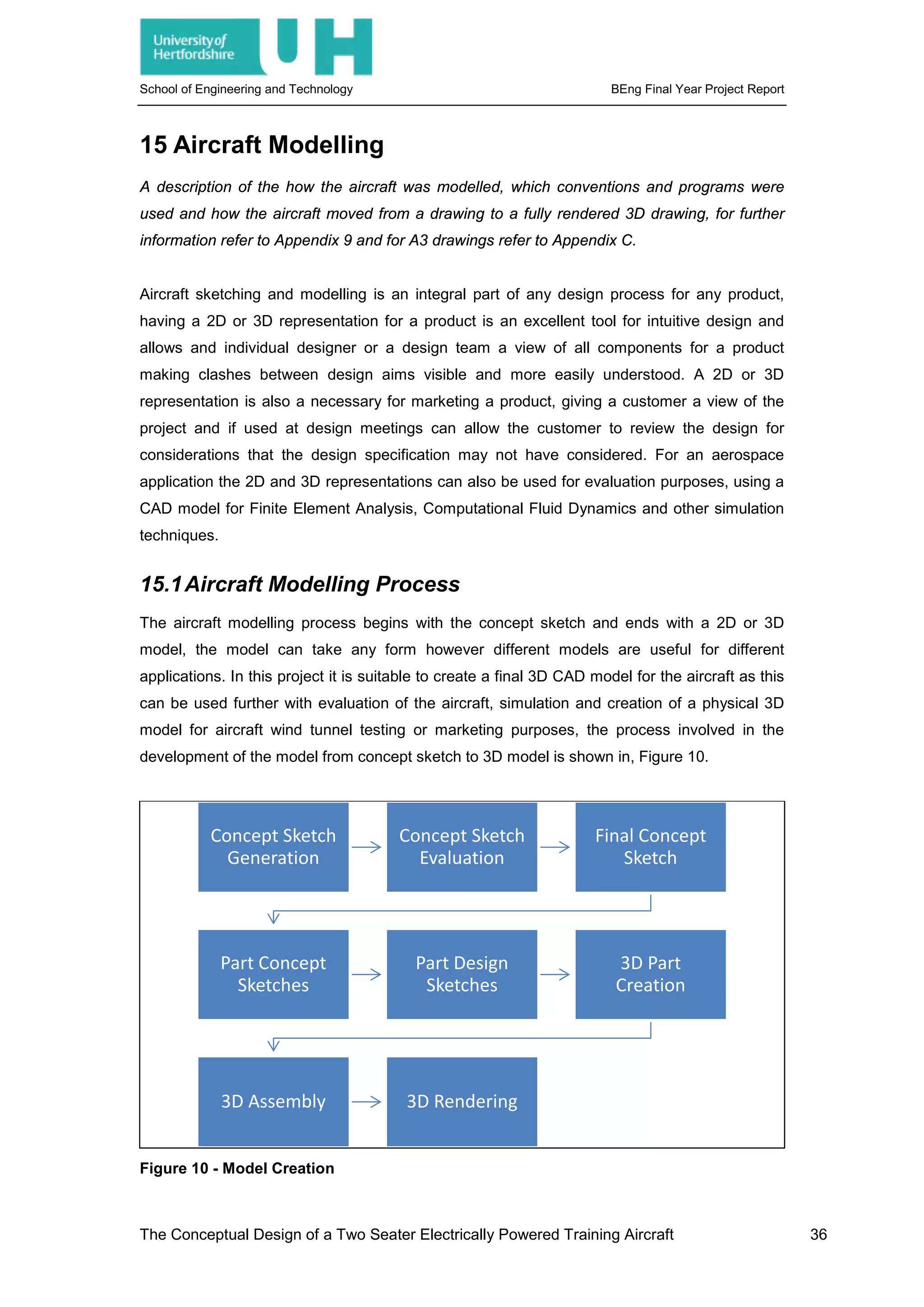 School of Engineering and Technology BEng Final Year Project Report
15 Aircraft Modelling
A description of the how the aircraft was modelled, which conventions and programs were
used and how the aircraft moved from a drawing to a fully rendered 3D drawing, for further
information refer to Appendix 9 and for A3 drawings refer to Appendix C.
Aircraft sketching and modelling is an integral part of any design process for any product,
having a 2D or 3D representation for a product is an excellent tool for intuitive design and
allows and individual designer or a design team a view of all components for a product
making clashes between design aims visible and more easily understood. A 2D or 3D
representation is also a necessary for marketing a product, giving a customer a view of the
project and if used at design meetings can allow the customer to review the design for
considerations that the design specification may not have considered. For an aerospace
application the 2D and 3D representations can also be used for evaluation purposes, using a
CAD model for Finite Element Analysis, Computational Fluid Dynamics and other simulation
techniques.
15.1Aircraft Modelling Process
The aircraft modelling process begins with the concept sketch and ends with a 2D or 3D
model, the model can take any form however different models are useful for different
applications. In this project it is suitable to create a final 3D CAD model for the aircraft as this
can be used further with evaluation of the aircraft, simulation and creation of a physical 3D
model for aircraft wind tunnel testing or marketing purposes, the process involved in the
development of the model from concept sketch to 3D model is shown in, Figure 10.
Figure 10 - Model Creation
Concept Sketch
Generation
Concept Sketch
Evaluation
Final Concept
Sketch
Part Concept
Sketches
Part Design
Sketches
3D Part
Creation
3D Assembly 3D Rendering
The Conceptual Design of a Two Seater Electrically Powered Training Aircraft 36
 
