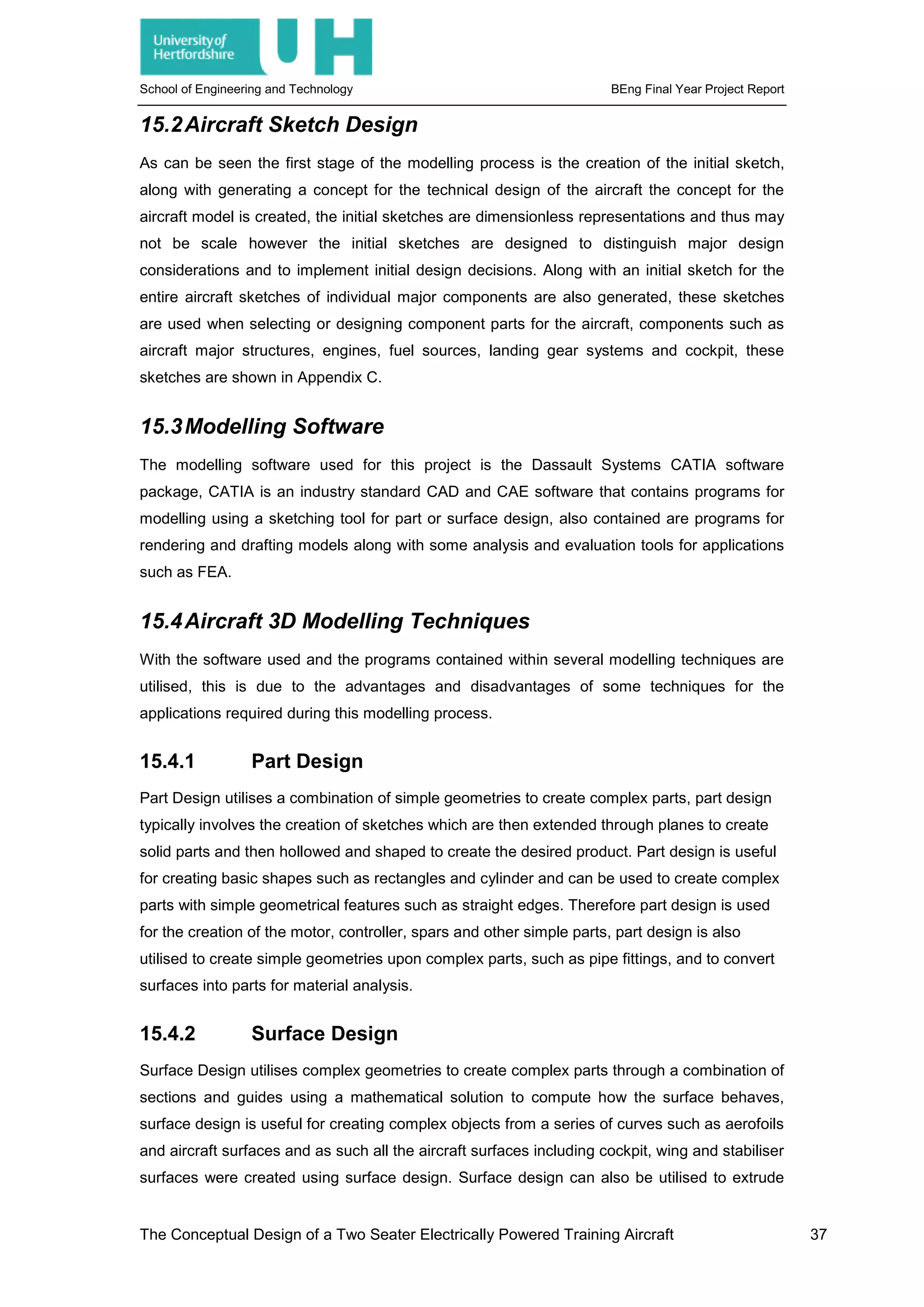 School of Engineering and Technology BEng Final Year Project Report
15.2Aircraft Sketch Design
As can be seen the first stage of the modelling process is the creation of the initial sketch,
along with generating a concept for the technical design of the aircraft the concept for the
aircraft model is created, the initial sketches are dimensionless representations and thus may
not be scale however the initial sketches are designed to distinguish major design
considerations and to implement initial design decisions. Along with an initial sketch for the
entire aircraft sketches of individual major components are also generated, these sketches
are used when selecting or designing component parts for the aircraft, components such as
aircraft major structures, engines, fuel sources, landing gear systems and cockpit, these
sketches are shown in Appendix C.
15.3Modelling Software
The modelling software used for this project is the Dassault Systems CATIA software
package, CATIA is an industry standard CAD and CAE software that contains programs for
modelling using a sketching tool for part or surface design, also contained are programs for
rendering and drafting models along with some analysis and evaluation tools for applications
such as FEA.
15.4Aircraft 3D Modelling Techniques
With the software used and the programs contained within several modelling techniques are
utilised, this is due to the advantages and disadvantages of some techniques for the
applications required during this modelling process.
15.4.1 Part Design
Part Design utilises a combination of simple geometries to create complex parts, part design
typically involves the creation of sketches which are then extended through planes to create
solid parts and then hollowed and shaped to create the desired product. Part design is useful
for creating basic shapes such as rectangles and cylinder and can be used to create complex
parts with simple geometrical features such as straight edges. Therefore part design is used
for the creation of the motor, controller, spars and other simple parts, part design is also
utilised to create simple geometries upon complex parts, such as pipe fittings, and to convert
surfaces into parts for material analysis.
15.4.2 Surface Design
Surface Design utilises complex geometries to create complex parts through a combination of
sections and guides using a mathematical solution to compute how the surface behaves,
surface design is useful for creating complex objects from a series of curves such as aerofoils
and aircraft surfaces and as such all the aircraft surfaces including cockpit, wing and stabiliser
surfaces were created using surface design. Surface design can also be utilised to extrude
The Conceptual Design of a Two Seater Electrically Powered Training Aircraft 37
 