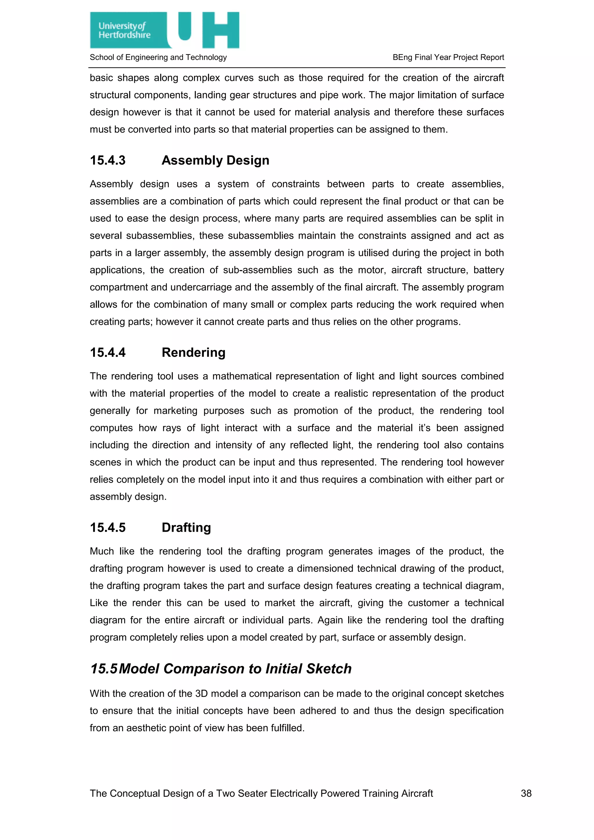 School of Engineering and Technology BEng Final Year Project Report
basic shapes along complex curves such as those required for the creation of the aircraft
structural components, landing gear structures and pipe work. The major limitation of surface
design however is that it cannot be used for material analysis and therefore these surfaces
must be converted into parts so that material properties can be assigned to them.
15.4.3 Assembly Design
Assembly design uses a system of constraints between parts to create assemblies,
assemblies are a combination of parts which could represent the final product or that can be
used to ease the design process, where many parts are required assemblies can be split in
several subassemblies, these subassemblies maintain the constraints assigned and act as
parts in a larger assembly, the assembly design program is utilised during the project in both
applications, the creation of sub-assemblies such as the motor, aircraft structure, battery
compartment and undercarriage and the assembly of the final aircraft. The assembly program
allows for the combination of many small or complex parts reducing the work required when
creating parts; however it cannot create parts and thus relies on the other programs.
15.4.4 Rendering
The rendering tool uses a mathematical representation of light and light sources combined
with the material properties of the model to create a realistic representation of the product
generally for marketing purposes such as promotion of the product, the rendering tool
computes how rays of light interact with a surface and the material it’s been assigned
including the direction and intensity of any reflected light, the rendering tool also contains
scenes in which the product can be input and thus represented. The rendering tool however
relies completely on the model input into it and thus requires a combination with either part or
assembly design.
15.4.5 Drafting
Much like the rendering tool the drafting program generates images of the product, the
drafting program however is used to create a dimensioned technical drawing of the product,
the drafting program takes the part and surface design features creating a technical diagram,
Like the render this can be used to market the aircraft, giving the customer a technical
diagram for the entire aircraft or individual parts. Again like the rendering tool the drafting
program completely relies upon a model created by part, surface or assembly design.
15.5Model Comparison to Initial Sketch
With the creation of the 3D model a comparison can be made to the original concept sketches
to ensure that the initial concepts have been adhered to and thus the design specification
from an aesthetic point of view has been fulfilled.
The Conceptual Design of a Two Seater Electrically Powered Training Aircraft 38
 