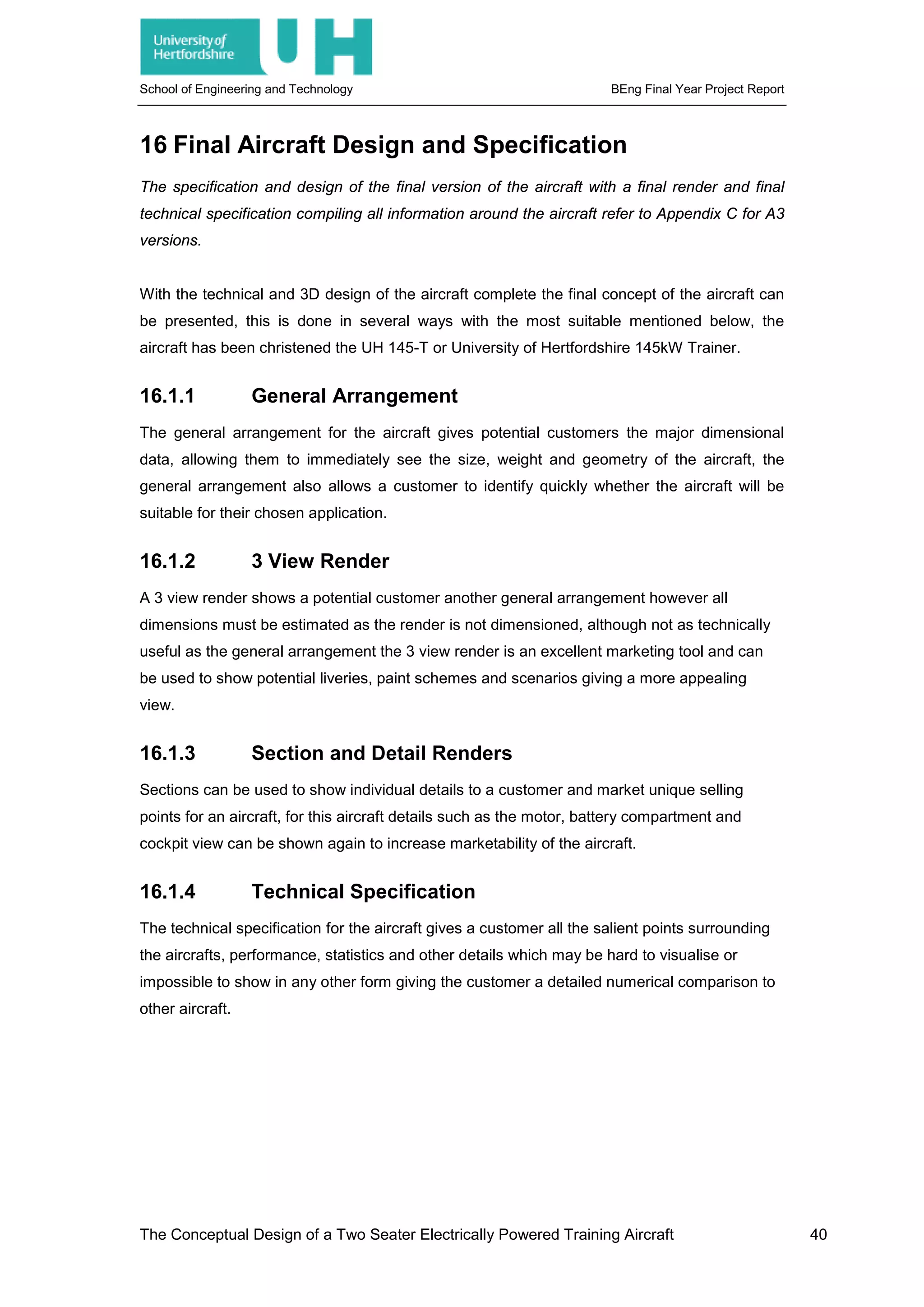 School of Engineering and Technology BEng Final Year Project Report
16 Final Aircraft Design and Specification
The specification and design of the final version of the aircraft with a final render and final
technical specification compiling all information around the aircraft refer to Appendix C for A3
versions.
With the technical and 3D design of the aircraft complete the final concept of the aircraft can
be presented, this is done in several ways with the most suitable mentioned below, the
aircraft has been christened the UH 145-T or University of Hertfordshire 145kW Trainer.
16.1.1 General Arrangement
The general arrangement for the aircraft gives potential customers the major dimensional
data, allowing them to immediately see the size, weight and geometry of the aircraft, the
general arrangement also allows a customer to identify quickly whether the aircraft will be
suitable for their chosen application.
16.1.2 3 View Render
A 3 view render shows a potential customer another general arrangement however all
dimensions must be estimated as the render is not dimensioned, although not as technically
useful as the general arrangement the 3 view render is an excellent marketing tool and can
be used to show potential liveries, paint schemes and scenarios giving a more appealing
view.
16.1.3 Section and Detail Renders
Sections can be used to show individual details to a customer and market unique selling
points for an aircraft, for this aircraft details such as the motor, battery compartment and
cockpit view can be shown again to increase marketability of the aircraft.
16.1.4 Technical Specification
The technical specification for the aircraft gives a customer all the salient points surrounding
the aircrafts, performance, statistics and other details which may be hard to visualise or
impossible to show in any other form giving the customer a detailed numerical comparison to
other aircraft.
The Conceptual Design of a Two Seater Electrically Powered Training Aircraft 40
 