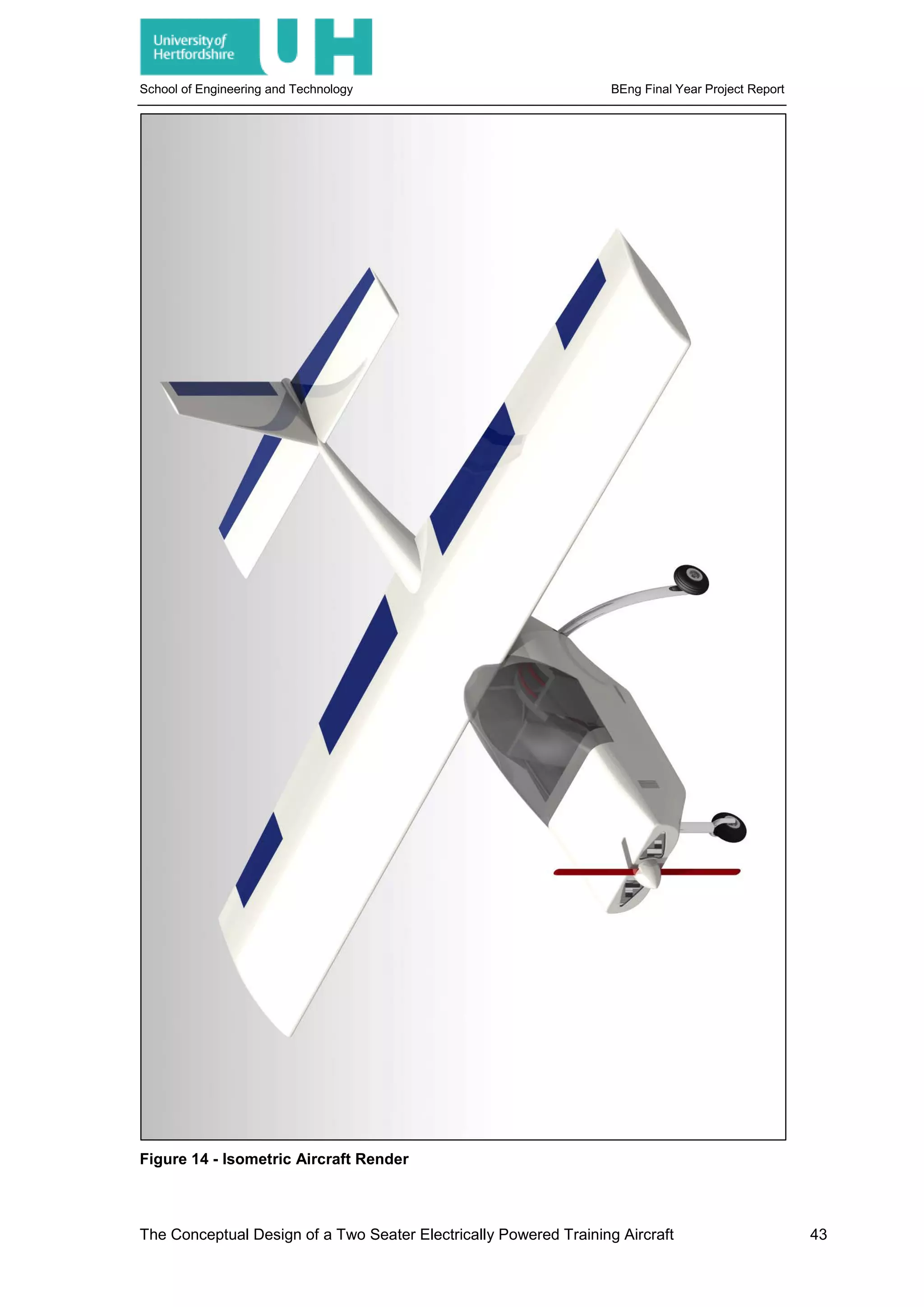 School of Engineering and Technology BEng Final Year Project Report
Figure 14 - Isometric Aircraft Render
The Conceptual Design of a Two Seater Electrically Powered Training Aircraft 43
 