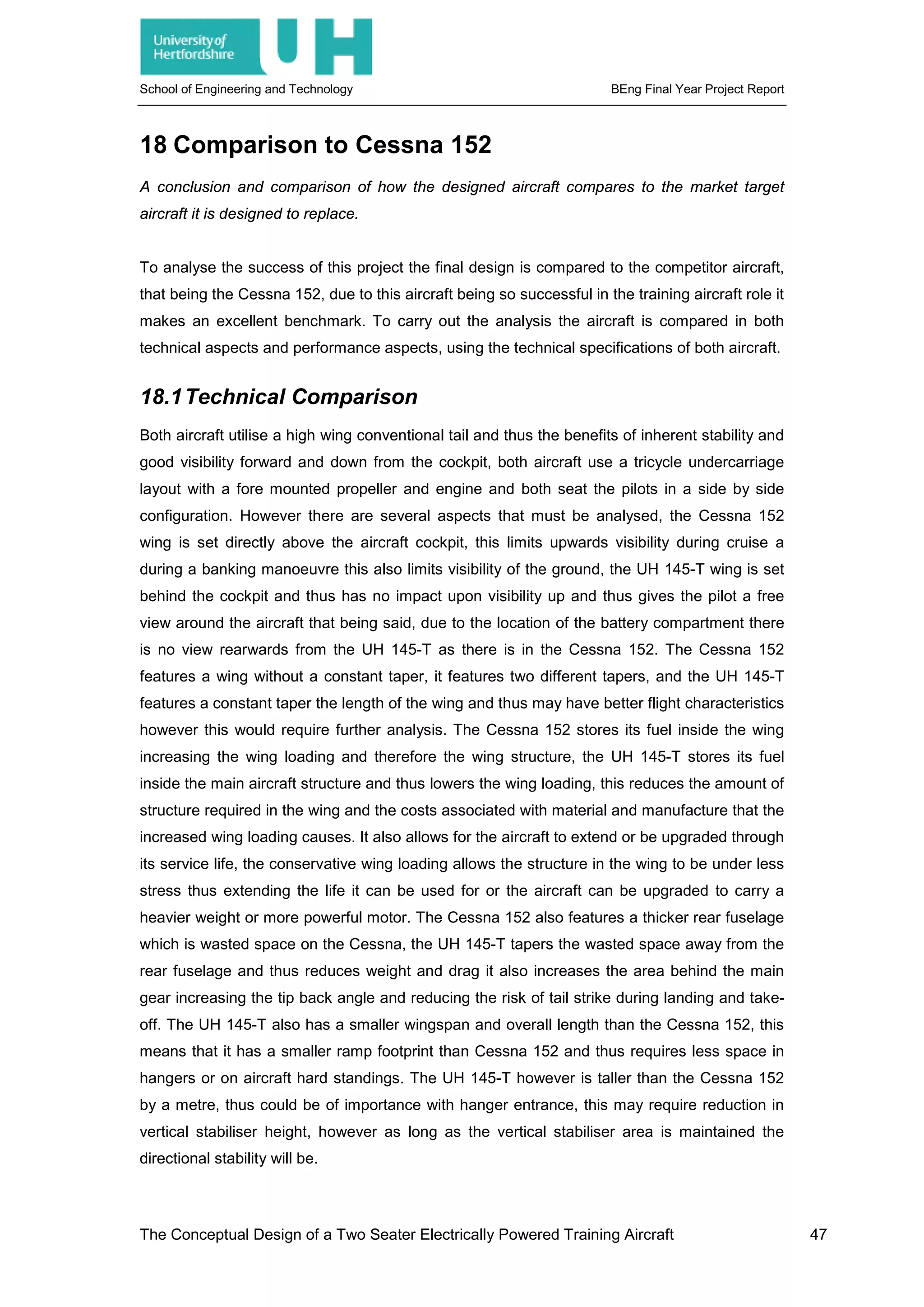School of Engineering and Technology BEng Final Year Project Report
18 Comparison to Cessna 152
A conclusion and comparison of how the designed aircraft compares to the market target
aircraft it is designed to replace.
To analyse the success of this project the final design is compared to the competitor aircraft,
that being the Cessna 152, due to this aircraft being so successful in the training aircraft role it
makes an excellent benchmark. To carry out the analysis the aircraft is compared in both
technical aspects and performance aspects, using the technical specifications of both aircraft.
18.1Technical Comparison
Both aircraft utilise a high wing conventional tail and thus the benefits of inherent stability and
good visibility forward and down from the cockpit, both aircraft use a tricycle undercarriage
layout with a fore mounted propeller and engine and both seat the pilots in a side by side
configuration. However there are several aspects that must be analysed, the Cessna 152
wing is set directly above the aircraft cockpit, this limits upwards visibility during cruise a
during a banking manoeuvre this also limits visibility of the ground, the UH 145-T wing is set
behind the cockpit and thus has no impact upon visibility up and thus gives the pilot a free
view around the aircraft that being said, due to the location of the battery compartment there
is no view rearwards from the UH 145-T as there is in the Cessna 152. The Cessna 152
features a wing without a constant taper, it features two different tapers, and the UH 145-T
features a constant taper the length of the wing and thus may have better flight characteristics
however this would require further analysis. The Cessna 152 stores its fuel inside the wing
increasing the wing loading and therefore the wing structure, the UH 145-T stores its fuel
inside the main aircraft structure and thus lowers the wing loading, this reduces the amount of
structure required in the wing and the costs associated with material and manufacture that the
increased wing loading causes. It also allows for the aircraft to extend or be upgraded through
its service life, the conservative wing loading allows the structure in the wing to be under less
stress thus extending the life it can be used for or the aircraft can be upgraded to carry a
heavier weight or more powerful motor. The Cessna 152 also features a thicker rear fuselage
which is wasted space on the Cessna, the UH 145-T tapers the wasted space away from the
rear fuselage and thus reduces weight and drag it also increases the area behind the main
gear increasing the tip back angle and reducing the risk of tail strike during landing and take-
off. The UH 145-T also has a smaller wingspan and overall length than the Cessna 152, this
means that it has a smaller ramp footprint than Cessna 152 and thus requires less space in
hangers or on aircraft hard standings. The UH 145-T however is taller than the Cessna 152
by a metre, thus could be of importance with hanger entrance, this may require reduction in
vertical stabiliser height, however as long as the vertical stabiliser area is maintained the
directional stability will be.
The Conceptual Design of a Two Seater Electrically Powered Training Aircraft 47
 