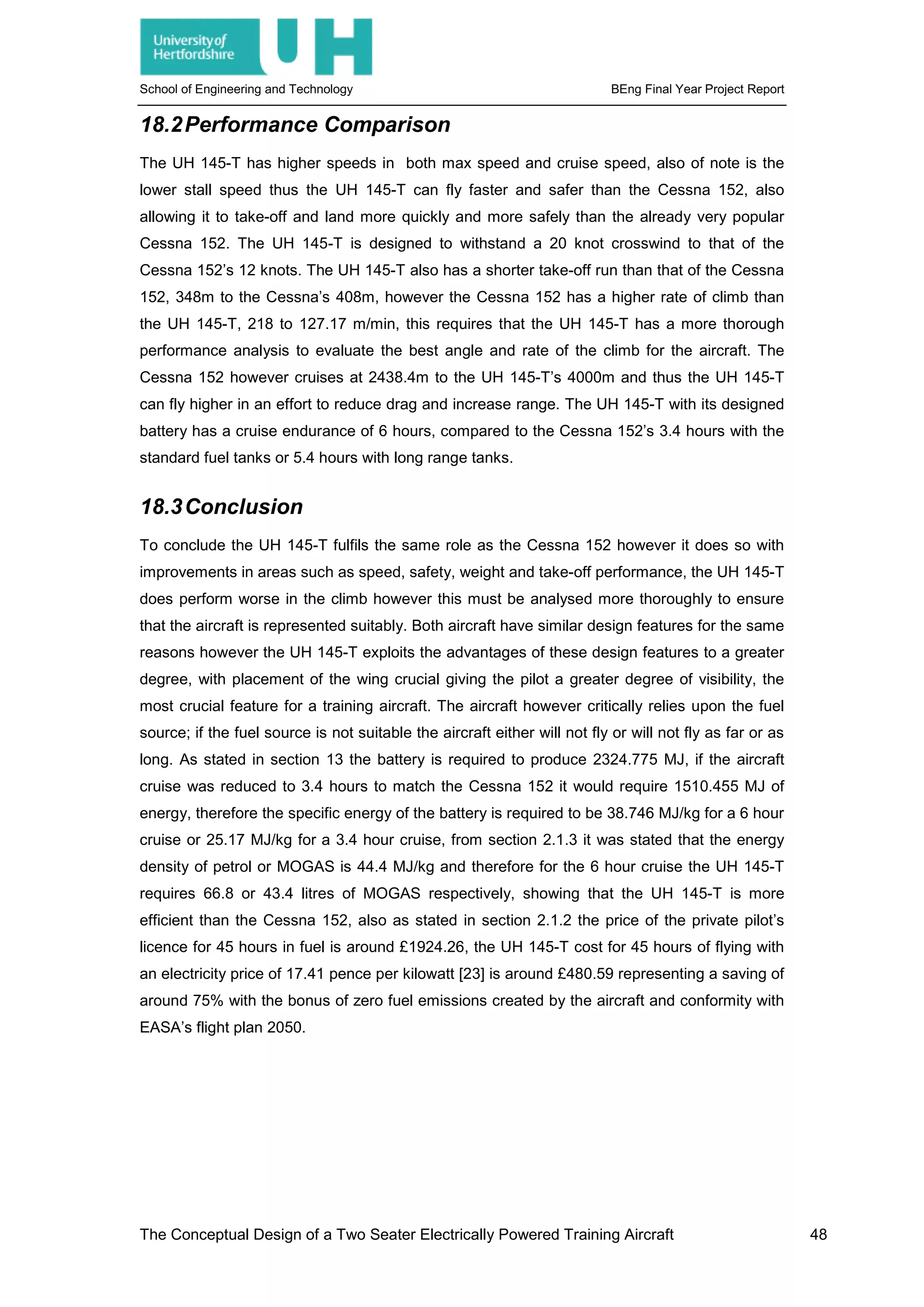 School of Engineering and Technology BEng Final Year Project Report
18.2Performance Comparison
The UH 145-T has higher speeds in both max speed and cruise speed, also of note is the
lower stall speed thus the UH 145-T can fly faster and safer than the Cessna 152, also
allowing it to take-off and land more quickly and more safely than the already very popular
Cessna 152. The UH 145-T is designed to withstand a 20 knot crosswind to that of the
Cessna 152’s 12 knots. The UH 145-T also has a shorter take-off run than that of the Cessna
152, 348m to the Cessna’s 408m, however the Cessna 152 has a higher rate of climb than
the UH 145-T, 218 to 127.17 m/min, this requires that the UH 145-T has a more thorough
performance analysis to evaluate the best angle and rate of the climb for the aircraft. The
Cessna 152 however cruises at 2438.4m to the UH 145-T’s 4000m and thus the UH 145-T
can fly higher in an effort to reduce drag and increase range. The UH 145-T with its designed
battery has a cruise endurance of 6 hours, compared to the Cessna 152’s 3.4 hours with the
standard fuel tanks or 5.4 hours with long range tanks.
18.3Conclusion
To conclude the UH 145-T fulfils the same role as the Cessna 152 however it does so with
improvements in areas such as speed, safety, weight and take-off performance, the UH 145-T
does perform worse in the climb however this must be analysed more thoroughly to ensure
that the aircraft is represented suitably. Both aircraft have similar design features for the same
reasons however the UH 145-T exploits the advantages of these design features to a greater
degree, with placement of the wing crucial giving the pilot a greater degree of visibility, the
most crucial feature for a training aircraft. The aircraft however critically relies upon the fuel
source; if the fuel source is not suitable the aircraft either will not fly or will not fly as far or as
long. As stated in section 13 the battery is required to produce 2324.775 MJ, if the aircraft
cruise was reduced to 3.4 hours to match the Cessna 152 it would require 1510.455 MJ of
energy, therefore the specific energy of the battery is required to be 38.746 MJ/kg for a 6 hour
cruise or 25.17 MJ/kg for a 3.4 hour cruise, from section 2.1.3 it was stated that the energy
density of petrol or MOGAS is 44.4 MJ/kg and therefore for the 6 hour cruise the UH 145-T
requires 66.8 or 43.4 litres of MOGAS respectively, showing that the UH 145-T is more
efficient than the Cessna 152, also as stated in section 2.1.2 the price of the private pilot’s
licence for 45 hours in fuel is around £1924.26, the UH 145-T cost for 45 hours of flying with
an electricity price of 17.41 pence per kilowatt [23] is around £480.59 representing a saving of
around 75% with the bonus of zero fuel emissions created by the aircraft and conformity with
EASA’s flight plan 2050.
The Conceptual Design of a Two Seater Electrically Powered Training Aircraft 48
 