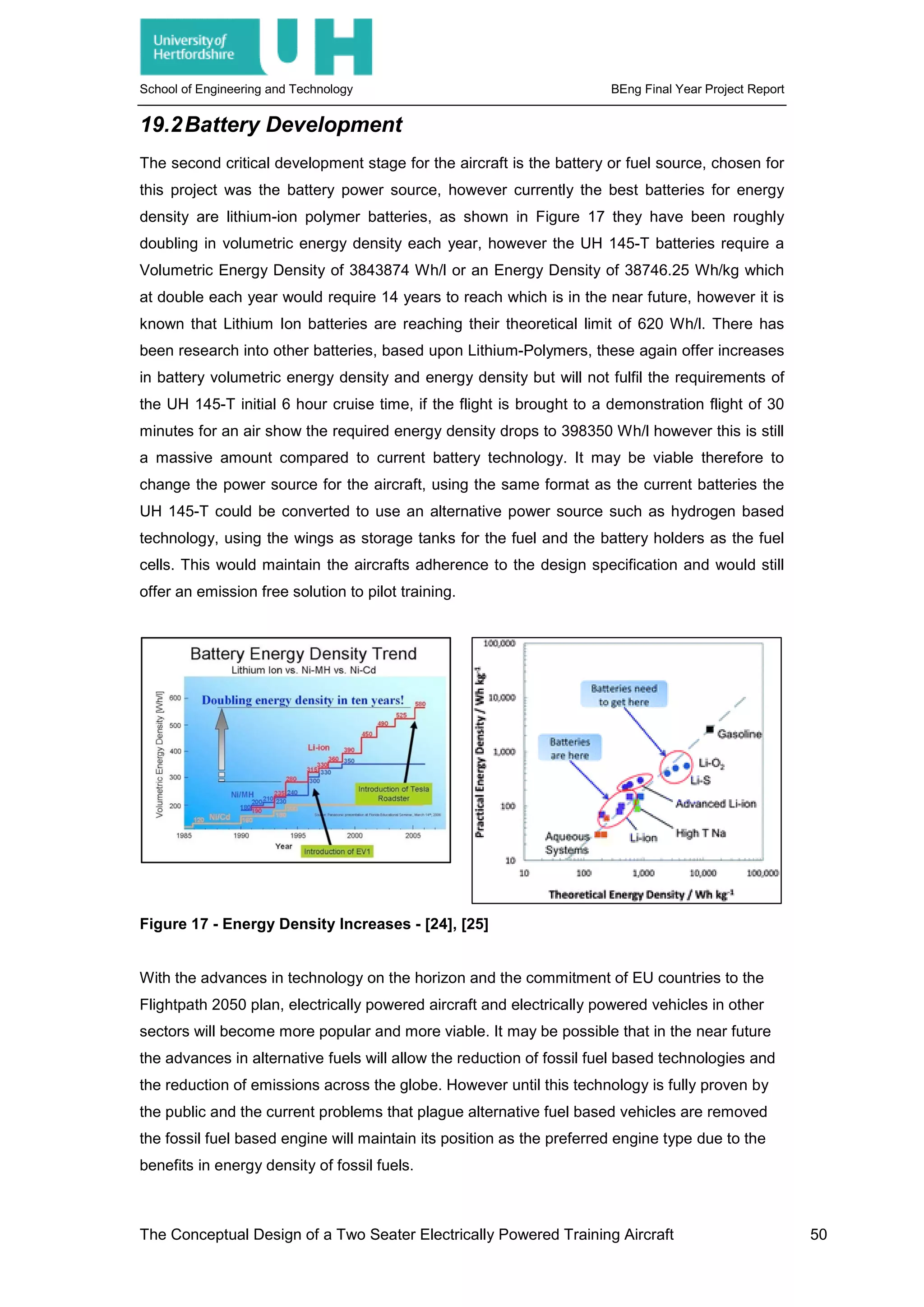 School of Engineering and Technology BEng Final Year Project Report
19.2Battery Development
The second critical development stage for the aircraft is the battery or fuel source, chosen for
this project was the battery power source, however currently the best batteries for energy
density are lithium-ion polymer batteries, as shown in Figure 17 they have been roughly
doubling in volumetric energy density each year, however the UH 145-T batteries require a
Volumetric Energy Density of 3843874 Wh/l or an Energy Density of 38746.25 Wh/kg which
at double each year would require 14 years to reach which is in the near future, however it is
known that Lithium Ion batteries are reaching their theoretical limit of 620 Wh/l. There has
been research into other batteries, based upon Lithium-Polymers, these again offer increases
in battery volumetric energy density and energy density but will not fulfil the requirements of
the UH 145-T initial 6 hour cruise time, if the flight is brought to a demonstration flight of 30
minutes for an air show the required energy density drops to 398350 Wh/l however this is still
a massive amount compared to current battery technology. It may be viable therefore to
change the power source for the aircraft, using the same format as the current batteries the
UH 145-T could be converted to use an alternative power source such as hydrogen based
technology, using the wings as storage tanks for the fuel and the battery holders as the fuel
cells. This would maintain the aircrafts adherence to the design specification and would still
offer an emission free solution to pilot training.
Figure 17 - Energy Density Increases - [24], [25]
With the advances in technology on the horizon and the commitment of EU countries to the
Flightpath 2050 plan, electrically powered aircraft and electrically powered vehicles in other
sectors will become more popular and more viable. It may be possible that in the near future
the advances in alternative fuels will allow the reduction of fossil fuel based technologies and
the reduction of emissions across the globe. However until this technology is fully proven by
the public and the current problems that plague alternative fuel based vehicles are removed
the fossil fuel based engine will maintain its position as the preferred engine type due to the
benefits in energy density of fossil fuels.
The Conceptual Design of a Two Seater Electrically Powered Training Aircraft 50
 