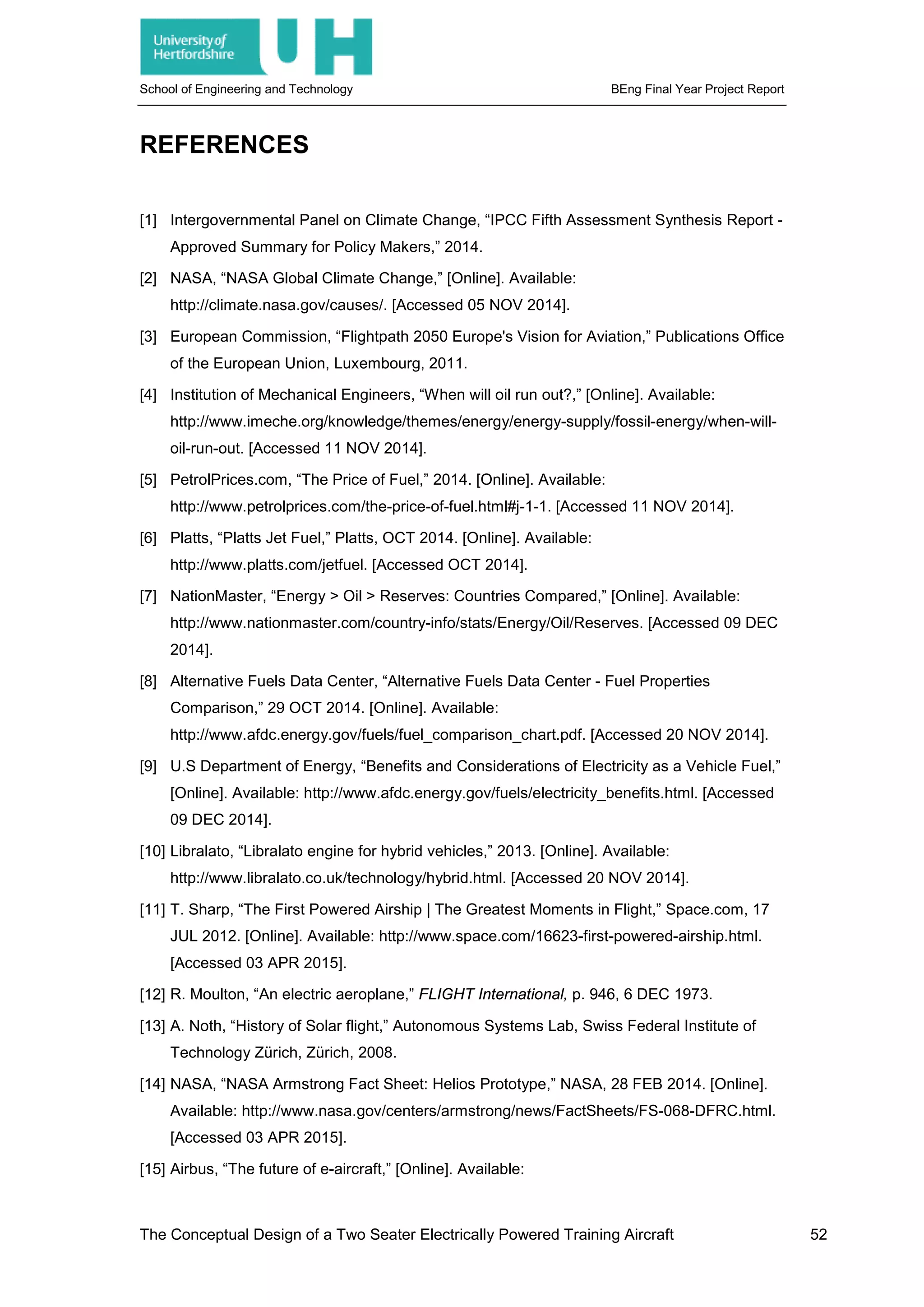 School of Engineering and Technology BEng Final Year Project Report
REFERENCES
[1] Intergovernmental Panel on Climate Change, “IPCC Fifth Assessment Synthesis Report -
Approved Summary for Policy Makers,” 2014.
[2] NASA, “NASA Global Climate Change,” [Online]. Available:
http://climate.nasa.gov/causes/. [Accessed 05 NOV 2014].
[3] European Commission, “Flightpath 2050 Europe's Vision for Aviation,” Publications Office
of the European Union, Luxembourg, 2011.
[4] Institution of Mechanical Engineers, “When will oil run out?,” [Online]. Available:
http://www.imeche.org/knowledge/themes/energy/energy-supply/fossil-energy/when-will-
oil-run-out. [Accessed 11 NOV 2014].
[5] PetrolPrices.com, “The Price of Fuel,” 2014. [Online]. Available:
http://www.petrolprices.com/the-price-of-fuel.html#j-1-1. [Accessed 11 NOV 2014].
[6] Platts, “Platts Jet Fuel,” Platts, OCT 2014. [Online]. Available:
http://www.platts.com/jetfuel. [Accessed OCT 2014].
[7] NationMaster, “Energy > Oil > Reserves: Countries Compared,” [Online]. Available:
http://www.nationmaster.com/country-info/stats/Energy/Oil/Reserves. [Accessed 09 DEC
2014].
[8] Alternative Fuels Data Center, “Alternative Fuels Data Center - Fuel Properties
Comparison,” 29 OCT 2014. [Online]. Available:
http://www.afdc.energy.gov/fuels/fuel_comparison_chart.pdf. [Accessed 20 NOV 2014].
[9] U.S Department of Energy, “Benefits and Considerations of Electricity as a Vehicle Fuel,”
[Online]. Available: http://www.afdc.energy.gov/fuels/electricity_benefits.html. [Accessed
09 DEC 2014].
[10] Libralato, “Libralato engine for hybrid vehicles,” 2013. [Online]. Available:
http://www.libralato.co.uk/technology/hybrid.html. [Accessed 20 NOV 2014].
[11] T. Sharp, “The First Powered Airship | The Greatest Moments in Flight,” Space.com, 17
JUL 2012. [Online]. Available: http://www.space.com/16623-first-powered-airship.html.
[Accessed 03 APR 2015].
[12] R. Moulton, “An electric aeroplane,” FLIGHT International, p. 946, 6 DEC 1973.
[13] A. Noth, “History of Solar flight,” Autonomous Systems Lab, Swiss Federal Institute of
Technology Zürich, Zürich, 2008.
[14] NASA, “NASA Armstrong Fact Sheet: Helios Prototype,” NASA, 28 FEB 2014. [Online].
Available: http://www.nasa.gov/centers/armstrong/news/FactSheets/FS-068-DFRC.html.
[Accessed 03 APR 2015].
[15] Airbus, “The future of e-aircraft,” [Online]. Available:
The Conceptual Design of a Two Seater Electrically Powered Training Aircraft 52
 